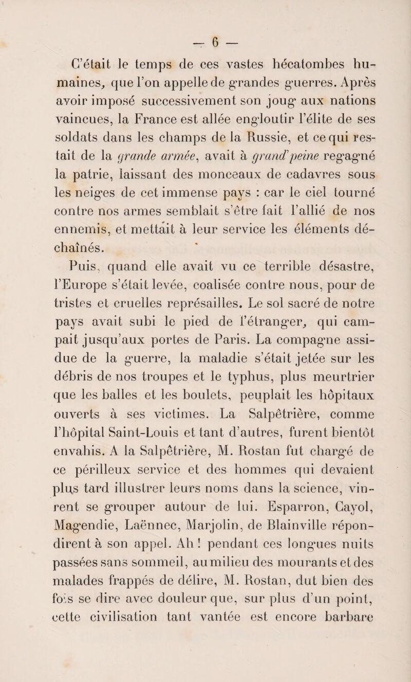 C’était le temps de ces vastes hécatombes hu¬ maines, que l’on appelle de grandes guerres. Après avoir imposé successivement son joug aux nations vaincues, la France est allée engloutir l’élite de ses soldats dans les champs de la Russie, et ce qui res¬ tait de la grande armée, avait à grand’peine regagné la patrie, laissant des monceaux de cadavres sous les neiges de cet immense pays : car le ciel tourné contre nos armes semblait s’être fait l’allié de nos ennemis, et mettait à leur service les éléments dé¬ chaînés. Puis, quand elle avait vu ce terrible désastre, l’Europe s’était levée, coalisée contre nous, pour de tristes et cruelles représailles. Le sol sacré de notre pays avait subi le pied de l’étranger, qui cam¬ pait jusqu’aux portes de Paris. La compagne assi¬ due de la guerre, la maladie s’était jetée sur les débris de nos troupes et le typhus, plus meurtrier que les balles et les boulets, peuplait les hôpitaux ouverts à ses victimes. La Salpêtrière, comme l’hôpital Saint-Louis et tant d’autres, furent bientôt envahis. A ia Salpêtrière, M. Rostan fut chargé de ce périlleux service et des hommes qui devaient plus tard illustrer leurs noms dans la science, vin¬ rent se grouper autour de lui. Esparron, Gayol, Magendie, Laënnec, Marjolin, de Rlainville répon¬ dirent à son appel. Ah î pendant ces longues nuits passées sans sommeil, au milieu des mouran ts et des malades frappés de délire, M. Rostan, dut bien des fois se dire avec douleur que, sur plus d’un point, cette civilisation tant vantée est encore barbare