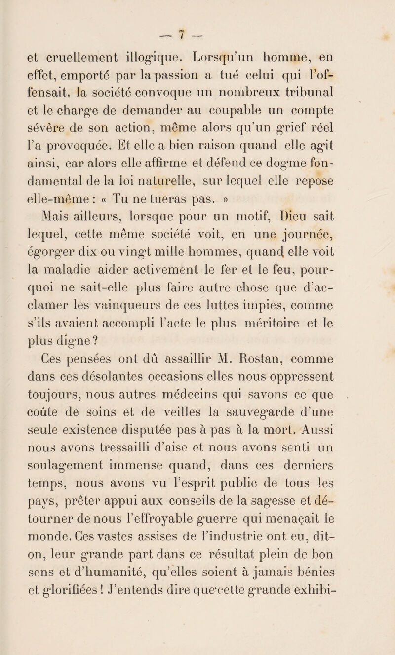 et cruellement illogique. Lorsqu’un homme, en effet, emporté par la passion a tué celui qui l’of¬ fensait, la société convoque un nombreux tribunal et le charge de demander au coupable un compte sévère de son action, même alors qu’un grief réel l’a provoquée. Et elle a bien raison quand elle agit ainsi, car alors elle affirme et défend ce dog*me fon¬ damental de la loi naturelle, sur lequel elle repose elle-même : « Tu ne tueras pas. » Mais ailleurs, lorsque pour un motif, Dieu sait lequel, cette même société voit, en une journée, égorger dix ou vingt mille hommes, quand elle voit la maladie aider activement le fer et le feu, pour¬ quoi ne sait-elle plus faire autre chose que d’ac¬ clamer les vainqueurs de ces luttes impies, comme s’ils avaient accompli l’acte le plus méritoire et le plus digne ? Ces pensées ont dû assaillir M. Rostan, comme dans ces désolantes occasions elles nous oppressent toujours, nous autres médecins qui savons ce que coûte de soins et de veilles la sauvegarde d’une seule existence disputée pas à pas à la mort. Aussi nous avons tressailli d’aise et nous avons senti un soulagement immense quand, dans ces derniers temps, nous avons vu l’esprit public de tous les pays, prêter appui aux conseils de la sagesse et dé¬ tourner de nous l’effroyable guerre qui menaçait le monde. Ces vastes assises de l’industrie ont eu, dit- on, leur grande part dans ce résultat plein de bon sens et d’humanité, qu’elles soient à jamais bénies et glorifiées ! J’entends dire que*cette grande exhibi-