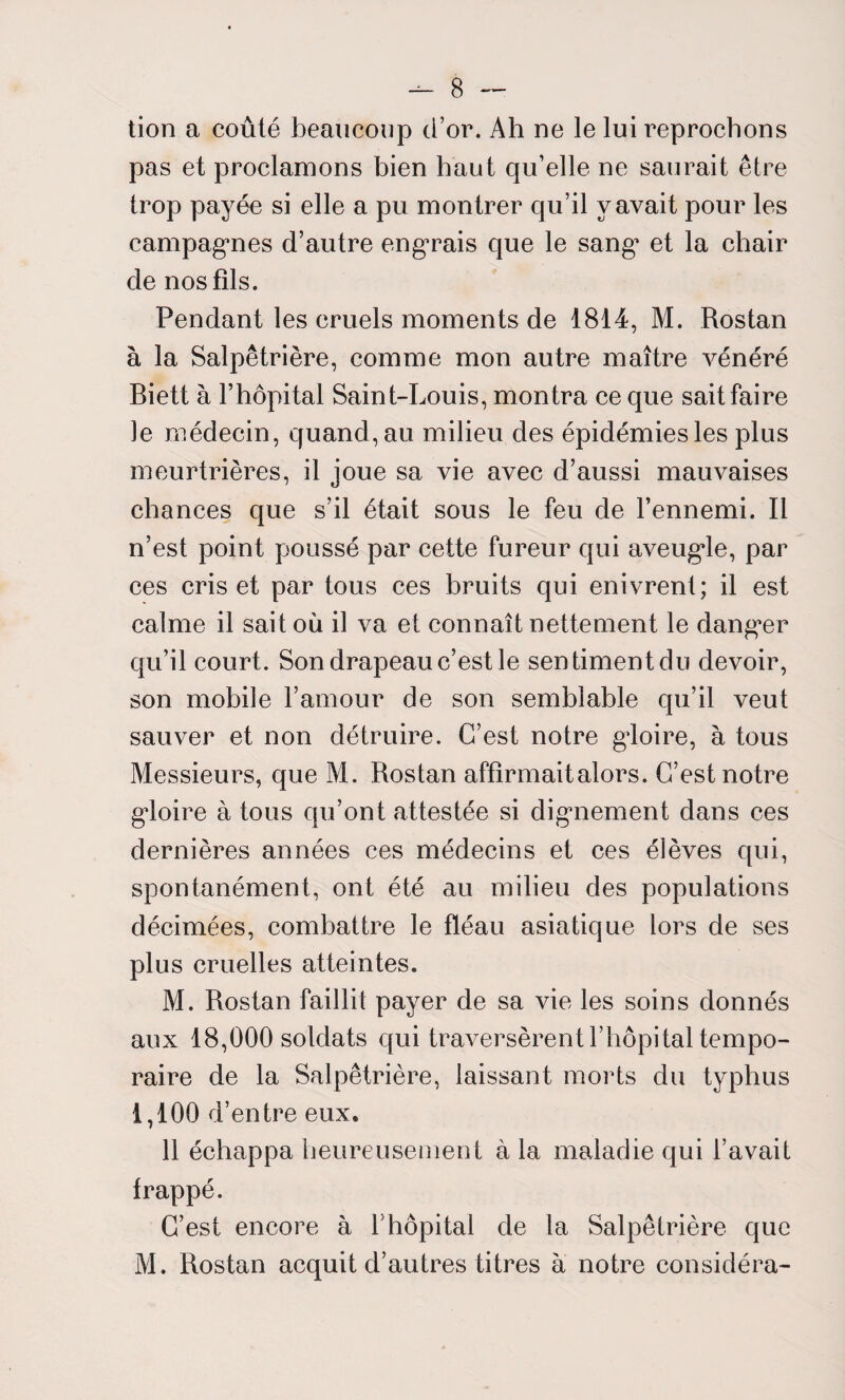 tion a coûté beaucoup d’or. Ah ne le lui reprochons pas et proclamons bien haut qu’elle ne saurait être trop payée si elle a pu montrer qu’il y avait pour les campagnes d’autre engrais que le sang* et la chair de nos fils. Pendant les cruels moments de 1814, M. Rostan à la Salpêtrière, comme mon autre maître vénéré Biett à l’hôpital Saint-Louis, montra ce que sait faire le médecin, quand, au milieu des épidémies les plus meurtrières, il joue sa vie avec d’aussi mauvaises chances que s’il était sous le feu de l’ennemi. Il n’est point poussé par cette fureur qui aveugde, par ces cris et par tous ces bruits qui enivrent; il est calme il sait où il va et connaît nettement le danger qu’il court. Son drapeau c’est le sentiment du devoir, son mobile l’amour de son semblable qu’il veut sauver et non détruire. C’est notre gloire, à tous Messieurs, que M. Rostan affirmait alors. C’est notre gloire à tous qu’ont attestée si digmement dans ces dernières années ces médecins et ces élèves qui, spontanément, ont été au milieu des populations décimées, combattre le fléau asiatique lors de ses plus cruelles atteintes. M. Rostan faillit payer de sa vie les soins donnés aux 18,000 soldats qui traversèrent l’hôpital tempo¬ raire de la Salpêtrière, laissant morts du typhus 1,100 d’entre eux. 11 échappa heureusement à la maladie qui l’avait frappé. C’est encore à l’hôpital de la Salpêtrière que M. Rostan acquit d’autres titres à notre considéra-