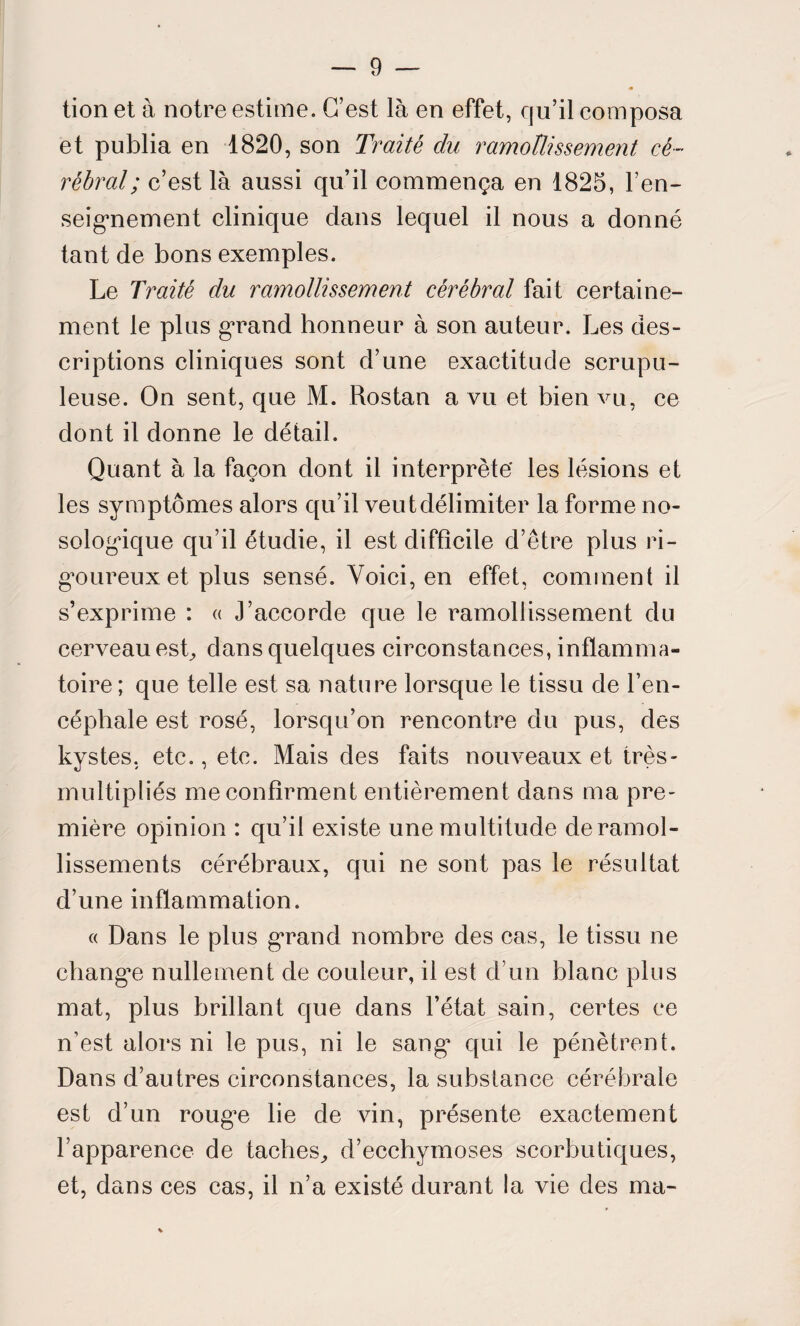 tion et à notre estime. C’est là en effet, qu’il composa et publia en 1820, son Traité du ramollissement cé¬ rébral ; c’est là aussi qu’il commença en 1825, ren¬ seignement clinique dans lequel il nous a donné tant de bons exemples. Le Traité du ramollissement cérébral fait certaine¬ ment le plus grand honneur à son auteur. Les des¬ criptions cliniques sont d’une exactitude scrupu¬ leuse. On sent, que M. Rostan a vu et bien vu, ce dont il donne le détail. Quant à la façon dont il interprète' les lésions et les symptômes alors qu’il veut délimiter la forme no¬ sologique qu’il étudie, il est difficile d’être plus ri¬ goureux et plus sensé. Voici, en effet, comment il s’exprime : « J’accorde que le ramollissement du cerveau est, dans quelques circonstances, inflamma¬ toire ; que telle est sa nature lorsque le tissu de l’en¬ céphale est rosé, lorsqu’on rencontre du pus, des kystes, etc., etc. Mais des faits nouveaux et très- multipliés me confirment entièrement dans ma pre¬ mière opinion : qu’il existe une multitude de ramol¬ lissements cérébraux, qui ne sont pas le résultat d’une inflammation. « Dans le plus grand nombre des cas, le tissu ne changée nullement de couleur, il est d’un blanc plus mat, plus brillant que dans l’état sain, certes ce n’est alors ni le pus, ni le sang* qui le pénètrent. Dans d’autres circonstances, la substance cérébrale est d’un rouge lie de vin, présente exactement l’apparence de taches, d’ecchymoses scorbutiques, et, dans ces cas, il n’a existé durant la vie des ma-