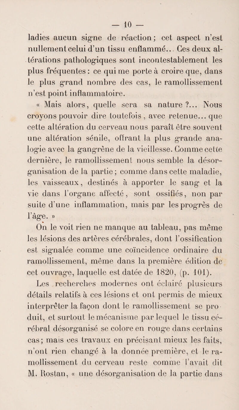 ladies aucun signe de réaction ; cet aspect n’est nullement celui d’un tissu enflammé... Ges deux al¬ térations pathologiques sont incontestablement les plus fréquentes : ce qui me porte à croire que, dans le plus grand nombre des cas, le ramollissement n’est point inflammatoire. « Mais alors, quelle sera sa nature ?... Nous croyons pouvoir dire toutefois , avec retenue... que cette altération du cerveau nous paraît être souvent une altération sénile, offrant la plus grande ana¬ logue avec la gangrène de la vieillesse. Gomme cette dernière, le ramollissement nous semble la désor¬ ganisation de la partie; comme dans cette maladie, les vaisseaux, destinés à apporter le sang et la vie dans l’organe affecté, sont ossifiés, non par suite d’une inflammation, mais par les progrès de l’âge. » * On le voit rien ne manque au tableau, pas même les lésions des artères cérébrales, dont l’ossification est signalée comme une coïncidence ordinaire du ramollissement, même dans la première édition de cet ouvrage, laquelle est datée de 1820, (p. 101). Les recherches modernes ont éclairé plusieurs détails relatifs à ces lésions et ont permis de mieux interpréter la façon dont le ramollissement se pro¬ duit, et surtout le mécanisme par lequel le tissu cé¬ rébral désorganisé se colore en rouge dans certains cas; mais ces travaux en précisant mieux les faits, n’ont rien changé à la donnée première, et le ra¬ mollissement du cerveau reste comme l’avait dit Mi Rostan, « une désorganisation de la partie dans