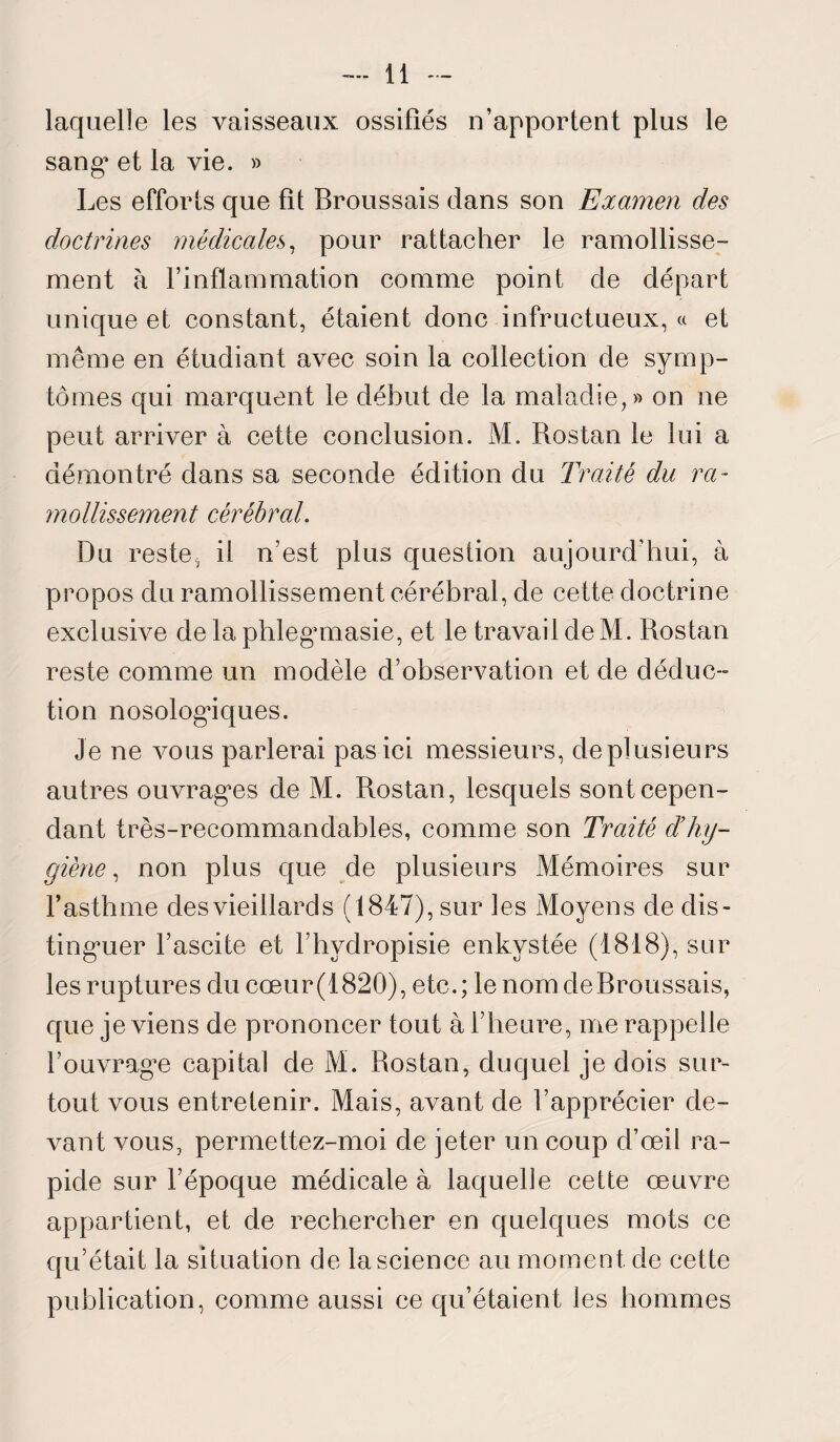 laquelle les vaisseaux ossifiés n’apportent plus le sang* et la vie. » Les efforts que fit Broussais dans son Examen des doctrines médicales, pour rattacher le ramollisse¬ ment à l’inflammation comme point de départ unique et constant, étaient donc infructueux, « et même en étudiant avec soin la collection de symp¬ tômes qui marquent le début de la maladie,» on ne peut arriver à cette conclusion. M. Rostan le lui a démontré dans sa seconde édition du Traité du ra¬ mollissement cérébral. Du reste^ il n’est plus question aujourd’hui, à propos du ramollissement cérébral, de cette doctrine exclusive de la phleg’masie, et le travail de M. Rostan reste comme un modèle d’observation et de déduc¬ tion nosologiques. Je ne vous parlerai pas ici messieurs, de plusieurs autres ouvragées de M. Rostan, lesquels sont cepen¬ dant très-recommandables, comme son Traité d’hy¬ giène , non plus que de plusieurs Mémoires sur l’asthme des vieillard s (1847), sur les xMoyens de dis¬ tinguer l’ascite et l’hydropisie enkystée (1818), sur 1 es ruptures du cœu r (1820), ete. ; le nom de Broussais, que je viens de prononcer tout à l’heure, me rappelle l’ouvragée capital de M. Rostan, duquel je dois sur¬ tout vous entretenir. Mais, avant de l’apprécier de¬ vant vous, permettez-moi de jeter un coup d’œil ra¬ pide sur l’époque médicale à laquelle cette œuvre appartient, et de rechercher en quelques mots ce qu’était la situation de la science au moment de cette publication, comme aussi ce qu’étaient les hommes