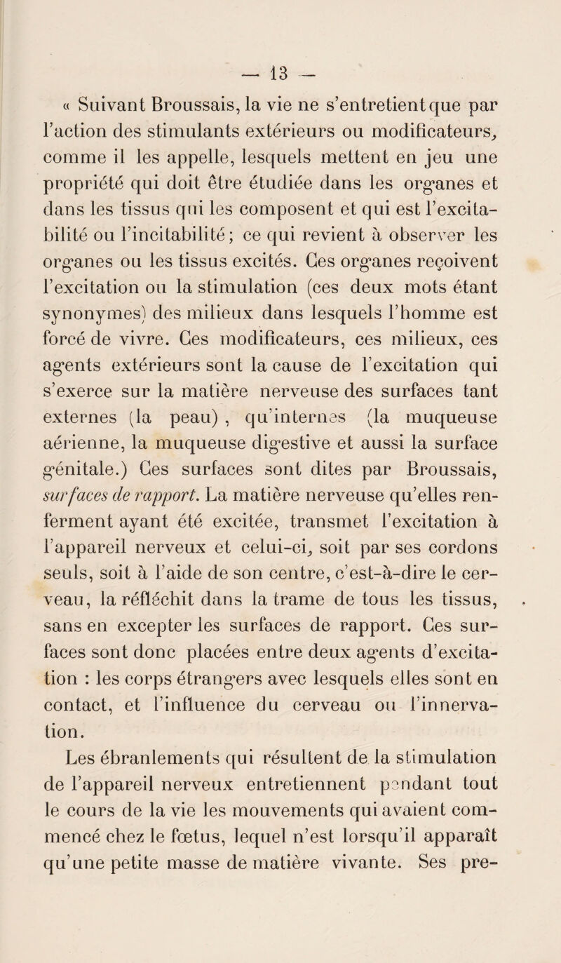 « Suivant Broussais, la vie ne s’entretient que par l’action des stimulants extérieurs ou modificateurs, comme il les appelle, lesquels mettent en jeu une propriété qui doit être étudiée dans les organes et dans les tissus qui les composent et qui est l’excita¬ bilité ou l’incitabilité ; ce qui revient à observer les organes ou les tissus excités. Ges organes reçoivent l’excitation ou la stimulation (ces deux mots étant synonymes) des milieux dans lesquels l’homme est forcé de vivre. Ges modificateurs, ces milieux, ces agents extérieurs sont la cause de l’excitation qui s’exerce sur la matière nerveuse des surfaces tant externes (la peau) , qu’internes (la muqueuse aérienne, la muqueuse digestive et aussi la surface génitale.) Ges surfaces sont dites par Broussais, surfaces de rapport. La matière nerveuse qu’elles ren¬ ferment ayant été excitée, transmet l’excitation à l’appareil nerveux et celui-ci, soit par ses cordons seuls, soit à l’aide de son centre, c’est-à-dire le cer¬ veau, la réfléchit dans la trame de tous les tissus, sans en excepter les surfaces de rapport. Ges sur¬ faces sont donc placées entre deux agents d’excita¬ tion : les corps étrangers avec lesquels elles sont en contact, et l’influence du cerveau ou l’innerva¬ tion. Les ébranlements qui résultent de la stimulation de l’appareil nerveux entretiennent pendant tout le cours de la vie les mouvements qui avaient com¬ mencé chez le fœtus, lequel n’est lorsqu’il apparaît qu’une petite masse de matière vivante. Ses pre-