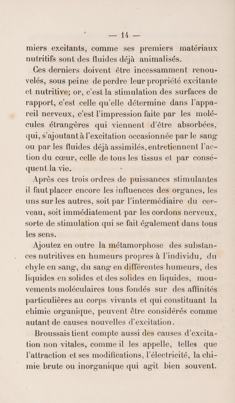 miers excitants, comme ses premiers matériaux nutritifs sont des fluides déjà animalisés. Ces derniers doivent être incessamment renou¬ velés, sous peine de perdre leur propriété excitante et nutritive; or, c’est la stimulation des surfaces de rapport, c’est celle qu’elle détermine dans l’appa¬ reil nerveux, c’est l’impression faite par les molé¬ cules étrangères qui viennent d’être absorbées, qui, s’ajoutant à l’excitation occasionnée par le sang’ ou par les fluides déjà assimilés, entretiennent l’ac¬ tion du cœur, celle de tous les tissus et par consé¬ quent la vie. Après ces trois ordres de puissances stimulantes il faut placer encore les influences des organes, les uns sur les autres, soit par l'intermédiaire du cer¬ veau, soit immédiatement par les cordons nerveux, sorte de stimulation qui se fait également dans tous les sens. Ajoutez en outre la métamorphose des substan¬ ces nutritives en humeurs propres à l’individu, du chyle en sangg du sang en différentes humeurs, des liquides en solides et des solides en liquides, mou¬ vements moléculaires tous fondés sur des affinités particulières au corps vivants et qui constituant la chimie organique, peuvent être considérés comme autant de causes nouvelles d’excitation. Broussais tient compte aussi des causes d’excita¬ tion non vitales, comme il les appelle, telles que l’attraction et ses modifications, l’électricité, la chi¬ mie brute ou inorganique qui agit bien souvent.