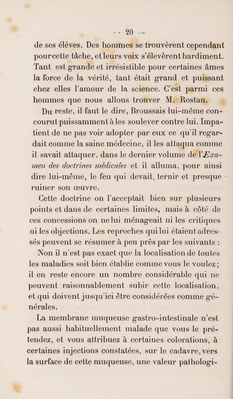 de ses élèves. Des hommes se trouvèrent cependant pour cette tâche, et leurs voix s’élevèrent hardiment. Tant est grande et irrésistible pour certaines âmes la force de la vérité, tant était grand et puissant chez elles l’amour de la science. C’est parmi ces hommes que nous allons trouver M. Rostan. Du reste, il faut le dire, Broussais lui-même con¬ courut puissamment à les soulever contre lui. Impa¬ tient de ne pas voir adopter par eux ce qu’il regar¬ dait comme la saine médecine, il les attaqua comme il savait attaquer, dans le dernier volume de Y Exa¬ men des doctrines médicales et il alluma, pour ainsi dire lui-même, le feu qui devait, ternir et presque * ruiner son œuvre. Cette doctrine on l’acceptait bien sur plusieurs points et dans de certaines limites, mais à côté de ces concessions on ne lui ménageait ni les critiques ni les objections. Les reproches qui lui étaient adres¬ sés peuvent se résumer à peu près par les suivants : Non il n’est pas exact que la localisation de toutes les maladies soit bien établie comme vous le voulez; il en reste encore un nombre considérable qui ne peuvent raisonnablement subir cette localisation, et qui doivent jusqu’ici être considérées comme gé¬ nérales. La membrane muqueuse g’astro-intestinale n’est pas aussi habituellement malade que vous le pré¬ tendez, et vous attribuez à certaines colorations, à certaines injections constatées, sur le cadavre, vers la surface de cette muqueuse, une valeur pathologd-