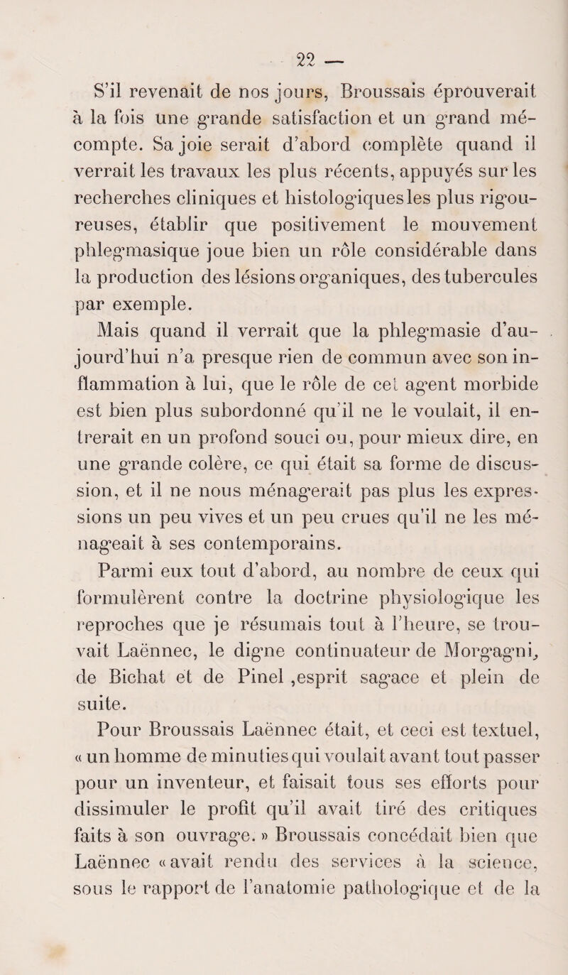 S’il revenait de nos jours, Broussais éprouverait à la fois une grande satisfaction et un grand mé¬ compte. Sa joie serait d’abord complète quand il verrait les travaux les plus récents, appuyés sur les recherches cliniques et histologâquesles plus rigou¬ reuses, établir que positivement le mouvement phlegmasique joue bien un rôle considérable dans la production des lésions organiques, des tubercules par exemple. Mais quand il verrait que la phlegmasie d’au¬ jourd’hui n’a presque rien de commun avec son in¬ flammation à lui, que le rôle de cet agent morbide est bien plus subordonné qu’il ne le voulait, il en¬ trerait en un profond souci ou, pour mieux dire, en une grande colère, ce qui était sa forme de discus¬ sion, et il ne nous ménagerait pas plus les expres¬ sions un peu vives et un peu crues qu’il ne les mé¬ nageait à ses contemporains. Parmi eux tout d’abord, au nombre de ceux qui formulèrent contre la doctrine physiologique les reproches que je résumais tout à l’heure, se trou¬ vait Laënnec, le digne continuateur de Morgagni, de Bichat et de Pinel ,esprit sagace et plein de suite. Pour Broussais Laënnec était, et ceci est textuel, « un homme de minuties qui voulait avant tout passer pour un inventeur, et faisait tous ses efforts pour dissimuler le profit qu’il avait tiré des critiques faits à son ouvrage. » Broussais concédait bien que Laënnec «avait rendu des services à la science, sous le rapport de l’anatomie pathologique et de la