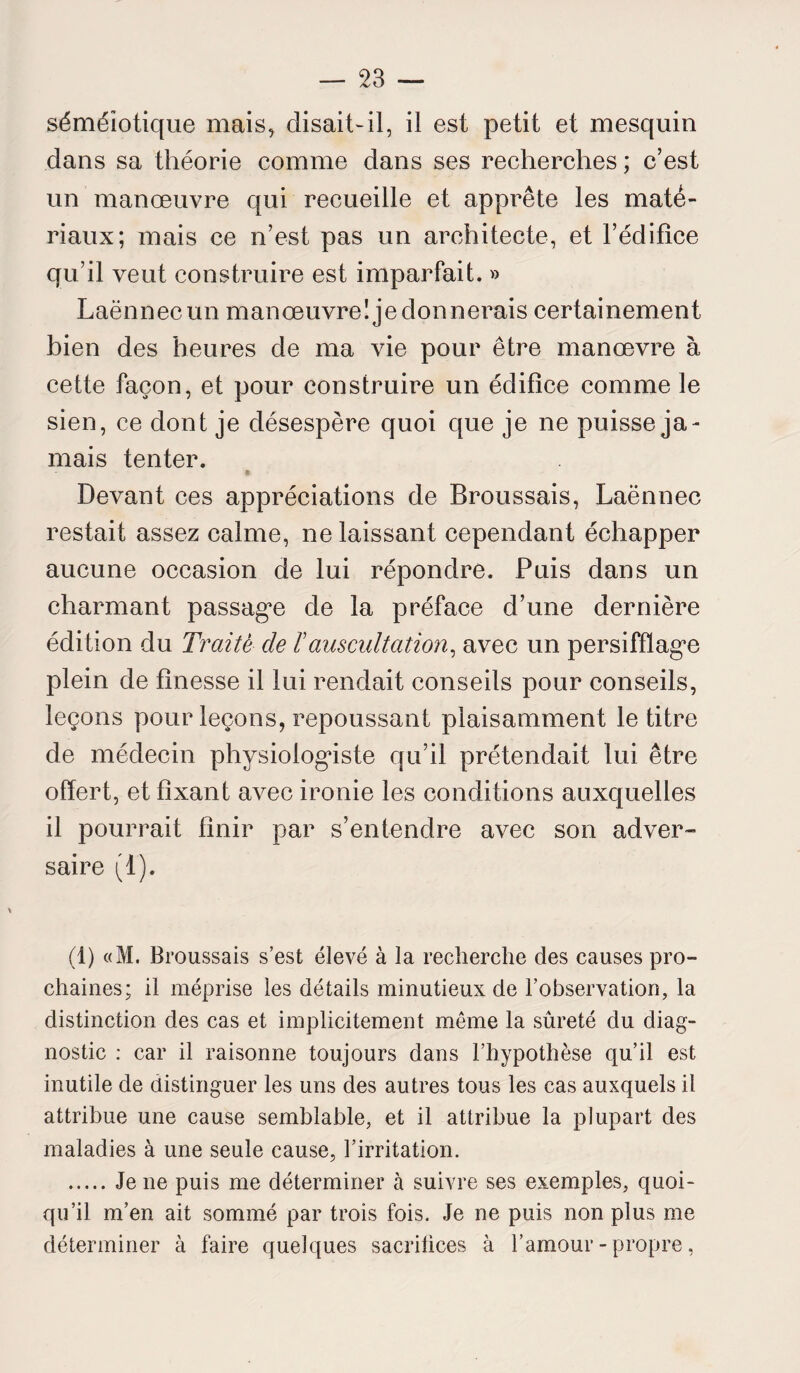 séméiotique mais, disait-il, il est petit et mesquin dans sa théorie comme dans ses recherches ; c’est un manœuvre qui recueille et apprête les maté¬ riaux; mais ce n’est pas un architecte, et l’édifice qu’il veut construire est imparfait. » Laënnec un manœuvre! je donnerais certainement bien des heures de ma vie pour être manœvre à cette façon, et pour construire un édifice comme le sien, ce dont je désespère quoi que je ne puisse ja¬ mais tenter. Devant ces appréciations de Broussais, Laënnec restait assez calme, ne laissant cependant échapper aucune occasion de lui répondre. Puis dans un charmant passage de la préface d’une dernière édition du Traité de ïauscultation, avec un persifflage plein de finesse il lui rendait conseils pour conseils, leçons pour leçons, repoussant plaisamment le titre de médecin physiologiste qu’il prétendait lui être offert, et fixant avec ironie les conditions auxquelles il pourrait finir par s’entendre avec son adver¬ saire (1). (1) «M. Broussais s’est élevé à la recherche des causes pro¬ chaines; il méprise les détails minutieux de l’observation, la distinction des cas et implicitement meme la sûreté du diag¬ nostic : car il raisonne toujours dans l’hypothèse qu’il est inutile de distinguer les uns des autres tous les cas auxquels il attribue une cause semblable, et il attribue la plupart des maladies à une seule cause, l’irritation. .Je ne puis me déterminer à suivre ses exemples, quoi¬ qu’il m’en ait sommé par trois fois. Je ne puis non plus me déterminer à faire quelques sacrifices à l’amour-propre,