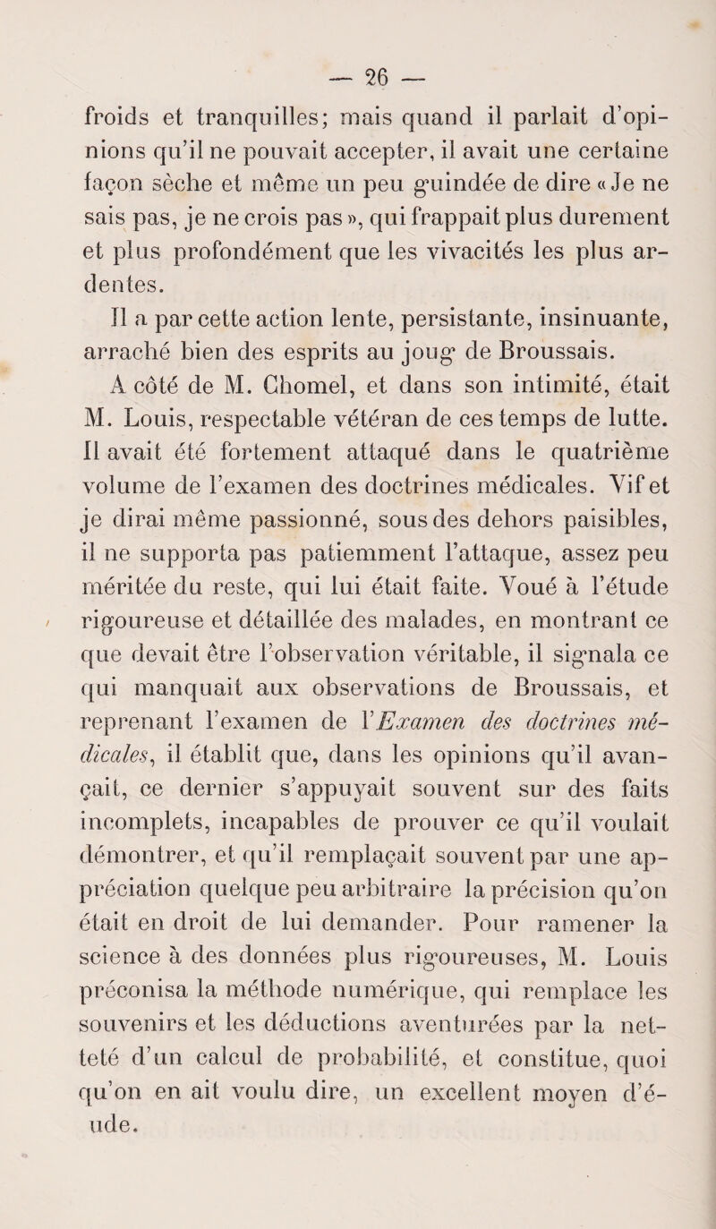 froids et tranquilles; mais quand il parlait d’opi¬ nions qu’il ne pouvait accepter, il avait une certaine façon sèche et même un peu guindée de dire «Je ne sais pas, je ne crois pas », qui frappait plus durement et plus profondément que les vivacités les plus ar¬ dentes. Il a par cette action lente, persistante, insinuante, arraché bien des esprits au joug de Broussais. A côté de M. Chomel, et dans son intimité, était M. Louis, respectable vétéran de ces temps de lutte. Il avait été fortement attaqué dans le quatrième volume de l’examen des doctrines médicales. Vif et je dirai même passionné, sous des dehors paisibles, il ne supporta pas patiemment l’attaque, assez peu méritée du reste, qui lui était faite. Voué à l’étude rigoureuse et détaillée des malades, en montrant ce que devait être l’observation véritable, il signala ce qui manquait aux observations de Broussais, et reprenant l’examen de Y Examen des doctrines mé¬ dicales, il établit que, dans les opinions qu’il avan¬ çait, ce dernier s’appuyait souvent sur des faits incomplets, incapables de prouver ce qu’il voulait démontrer, et qu’il remplaçait souvent par une ap¬ préciation quelque peu arbitraire la précision qu’on était en droit de lui demander. Pour ramener la science à des données plus rigoureuses, M. Louis préconisa la méthode numérique, qui remplace les souvenirs et les déductions aventurées par la net¬ teté d’un calcul de probabilité, et constitue, quoi qu’on en ait voulu dire, un excellent moyen d’é- ude.