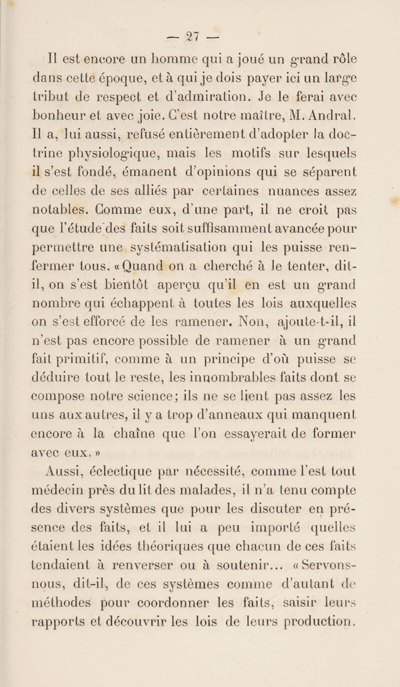 Il est encore un homme qui a joué un grand rôle dans cette époque, et à qui je dois payer ici un large tribut de respect et d’admiration. Je le ferai avec bonheur et avec joie. C’est notre maître, M. Andral. Il a, 1 ui aussi, refusé entièrement d’adopter la doc- trine physiologique, mais les motifs sur lesquels il s’est fondé, émanent d’opinions qui se séparent de celles de ses alliés par certaines nuances assez notables. Comme eux, d’une part, il ne croit pas que l’étude des faits soit suffisamment avancée pour permettre une systématisation qui les puisse ren¬ fermer tous. «Quand on a cherché à le tenter, dit- il, on s’est bientôt aperçu qu’il en est un grand nombre qui échappent à toutes les lois auxquelles on s’est efforcé de les ramener. Non, ajoute-t-il, il n’est pas encore possible de ramener à un grand fait primitif, comme à un principe d’où puisse se déduire tout le reste, les innombrables faits dont se compose notre science; ils ne se lient pas assez les uns aux autres, il y a trop d’anneaux qui manquent encore à la chaîne que l’on essayerait de former avec eux, » Aussi, éclectique par nécessité, comme l’est tout médecin près du lit des malades, il n’a tenu compte des divers systèmes que pour les discuter en pré¬ sence des faits, et il lui a peu importé quelles étaient les idées théoriques que chacun de ces faits tendaient à renverser ou à soutenir... «Servons- nous, dit-il, de ces systèmes comme d’autant de méthodes pour coordonner les faits, saisir leurs rapports et découvrir les lois de leurs production»