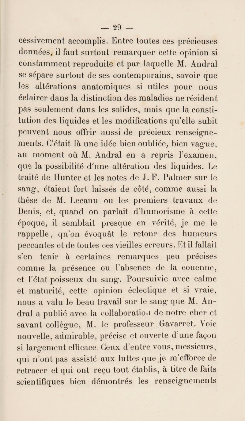cessivement accomplis. Entre toutes ces précieuses données, il faut surtout remarquer cette opinion si constamment reproduite et par laquelle M. Andral se sépare surtout de ses contemporains, savoir que les altérations anatomiques si utiles pour nous éclairer dans la distinction des maladies ne résident pas seulement dans les solides, mais que la consti¬ tution des liquides et les modifications qu’elle subit peuvent nous offrir aussi de précieux renseigne¬ ments. C’était là une idée bien oubliée, bien vagme, « au moment où M. Andral en a repris l’examen, que la possibilité d'une altération des liquides. Le traité de Hunter et les notes de J. F. Palmer sur le sang*, étaient fort laissés de côté, comme aussi la thèse de M. Leeanu ou les premiers travaux de Denis, et, quand on parlait d’humorisme à cette époque, il semblait presque en vérité, je me le rappelle, qn’on évoquât le retour des humeurs peccantes et de toutes ces vieilles erreurs. Et il fallait s’en tenir à certaines remarques peu précises comme la présence ou l’absence de la couenne, et l’état poisseux du sang*. Poursuivie avec calme et maturité, cette opinion éclectique et si vraie, nous a valu le beau travail sur le sang* que M. An¬ dral a publié avec la collaboration de notre cher et savant collèg*ue, M. le professeur Gavarret. A oie nouvelle, admirable, précise et ouverte d’une façon si largement efficace, Ceux d’entre vous, messieurs, qui n’ont pas assisté aux luttes que je m’efforce de retracer et qui ont reçu tout établis, à titre de faits scientifiques bien démontrés les renseignements
