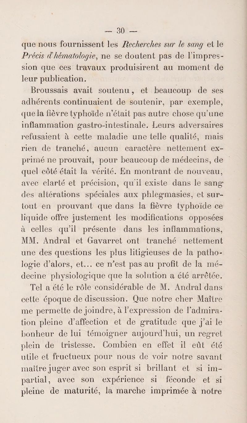 que nous fournissent les Recherches sur le sang et le Précis dhématologie, ne se cloutent pas de l’impres¬ sion que ces travaux produisirent au moment de leur publication. Broussais avait soutenu, et beaucoup de ses adhérents continuaient de soutenir, par exemple, cpie la fièvre typhoïde n’était pas autre chose qu’une inflammation gastro-intestinale. Leurs adversaires refusaient à cette maladie une telle qualité, mais rien de tranché, aucun caractère nettement ex¬ primé ne prouvait, pour beaucoup de médecins, de quel côté était la vérité. En montrant de nouveau, avec clarté et précision, qu'il existe dans le sang^ des altérations spéciales aux phlegmasies, et sur¬ tout en prouvant que dans la fièvre typhoïde ce liquide offre justement les modifications opposées à celles qu’il présente dans les inflammations, MM. Andral et Gavarrei ont tranché nettement une des questions les plus litigieuses de la patho¬ logie d’alors, et... ce n'est pas au profit de la mé¬ decine physiologique que la solution a été arrêtée. Tel a été le rôle considérable de M. Andral dans cette époque de discussion. Que notre cher Maître me permette de joindre, à l’expression de l’admira¬ tion pleine d’affection et de gratitude que j’ai le bonheur de lui témoigner aujourd’hui, un regret plein de tristesse. Combien en effet il eût été utile et fructueux pour nous de voir notre savant maître juger avec son esprit si brillant et si im¬ partial , avec son expérience si féconde et si pleine de maturité, la marche imprimée à notre