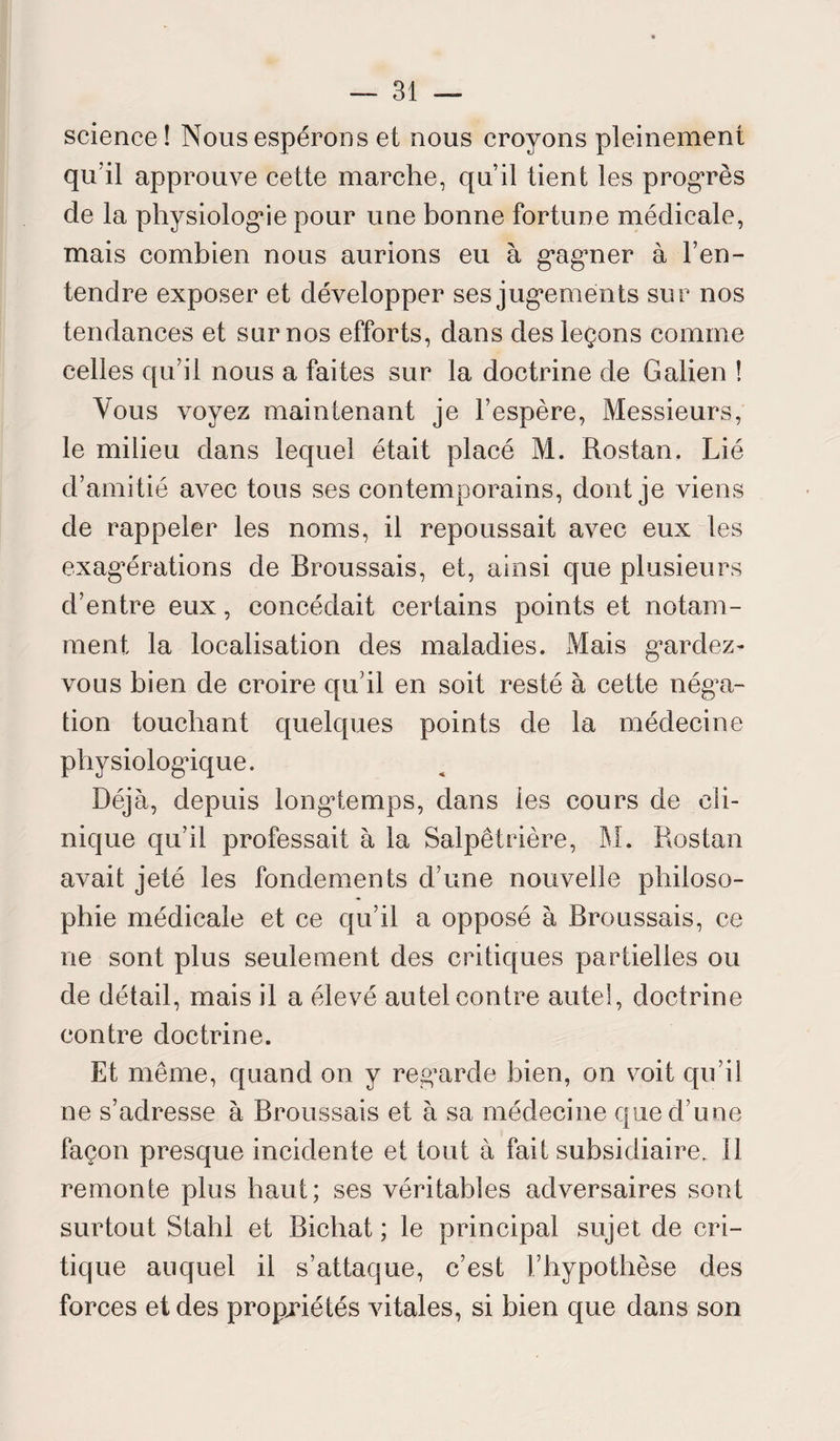 science! Nous espérons et nous croyons pleinement qu?il approuve cette marche, qu’il tient les progrès de la physiologie pour une bonne fortune médicale, mais combien nous aurions eu à gagner à l’en¬ tendre exposer et développer ses jugements sur nos tendances et sur nos efforts, dans des leçons comme celles qu’il nous a faites sur la doctrine de Galien ! Vous voyez maintenant je l’espère, Messieurs, le milieu dans lequel était placé M. Rostan. Lié d’amitié avec tous ses contemporains, dont je viens de rappeler les noms, il repoussait avec eux les exagérations de Broussais, et, ainsi que plusieurs d’entre eux, concédait certains points et notam¬ ment la localisation des maladies. Mais gardez- vous bien de croire qu’il en soit resté à cette néga¬ tion touchant quelques points de la médecine physiologique. Déjà, depuis longtemps, dans les cours de cli¬ nique qu’il professait à la Salpêtrière, M. Rostan avait jeté les fondements d’une nouvelle philoso¬ phie médicale et ce qu’il a opposé à Broussais, ce ne sont plus seulement des critiques partielles ou de détail, mais il a élevé autel contre autel, doctrine contre doctrine. Et même, quand on y regarde bien, on voit qu’il ne s’adresse à Broussais et à sa médecine que d’une façon presque incidente et tout à fait subsidiaire. Il remonte plus haut; ses véritables adversaires sont surtout Stahl et Bichat ; le principal sujet de cri¬ tique auquel il s’attaque, c’est l’hypothèse des forces et des propriétés vitales, si bien que dans son