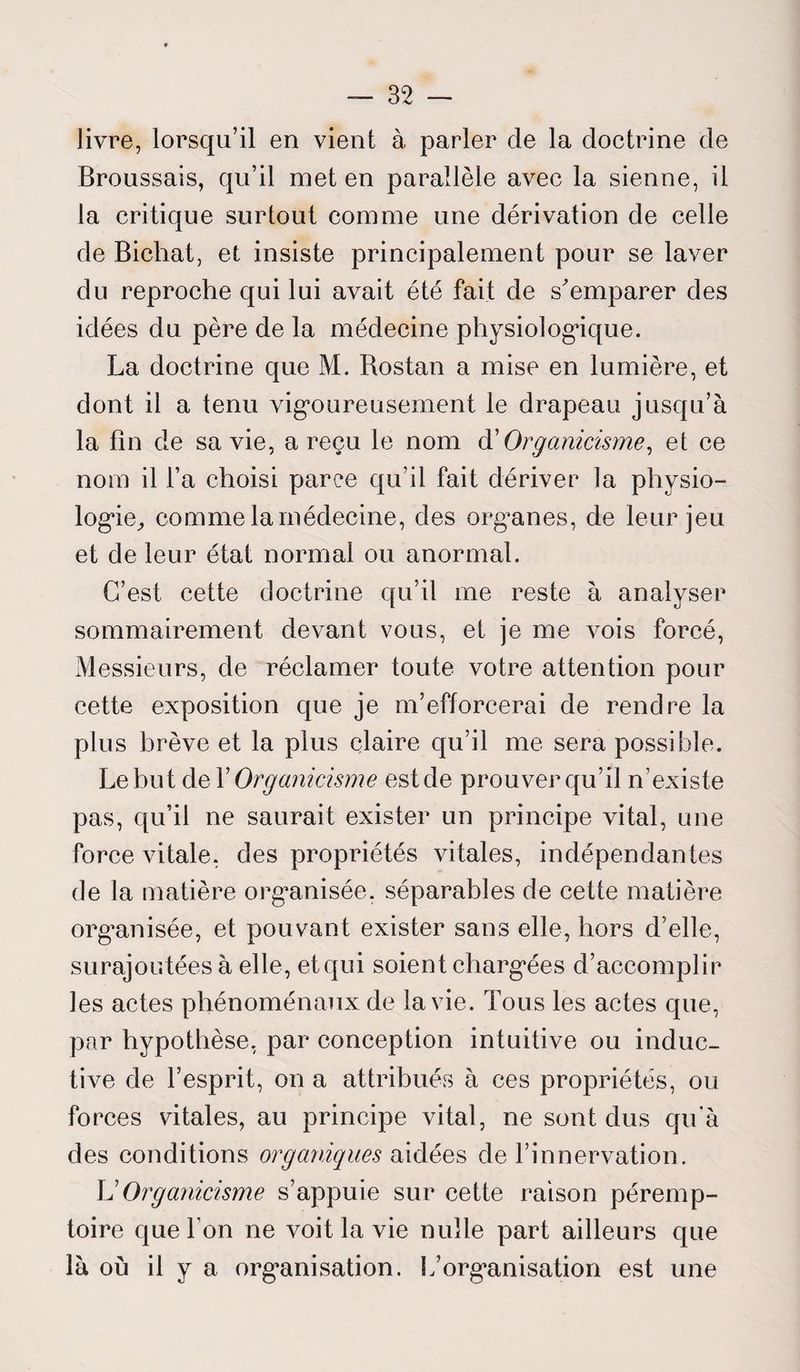 livre, lorsqu’il en vient à parler de la doctrine de Broussais, qu’il met en parallèle avec la sienne, il la critique surtout comme une dérivation de celle de Bichat, et insiste principalement pour se laver du reproche qui lui avait été fait de s'emparer des idées du père de la médecine physiologique. La doctrine que M. Bostan a mise en lumière, et dont il a tenu vigoureusement le drapeau jusqu’à la fin de sa vie, a reçu le nom à' Organicisme, et ce nom il l’a choisi parce qu’il fait dériver la physio¬ logie, comme la médecine, des organes, de leur jeu et de leur état normal ou anormal. C’est cette doctrine qu’il me reste à analyser sommairement devant vous, et je me vois forcé, Messieurs, de réclamer toute votre attention pour cette exposition que je m’efforcerai de rendre la plus brève et la plus claire qu’il me sera possible. Le but de Y Organicisme est de prouver qu’il n’existe pas, qu’il ne saurait exister un principe vital, une force vitale, des propriétés vitales, indépendantes de la matière organisée, séparables de cette matière organisée, et pouvant exister sans elle, hors d’elle, surajoutées à elle, et qui soient chargées d’accomplir les actes phénoménaux de la vie. Tous les actes que, par hypothèse, par conception intuitive ou induc¬ tive de l’esprit, on a attribués à ces propriétés, ou forces vitales, au principe vital, ne sont dus qu'à des conditions organiques aidées de l’innervation. L’Organicisme s’appuie sur cette raison péremp¬ toire que l’on ne voit la vie nulle part ailleurs que là ou il y a organisation. L’organisation est une