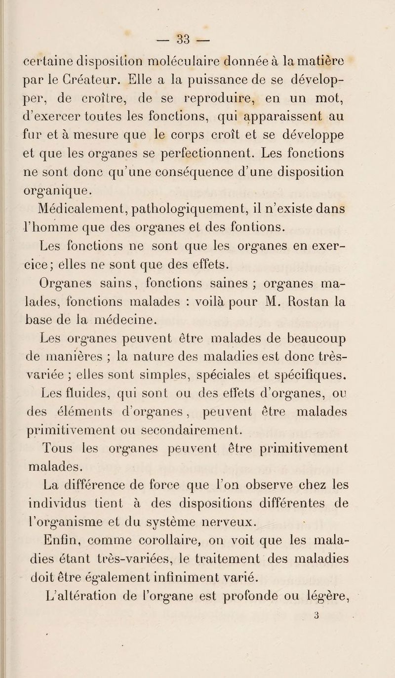 certaine disposition moléculaire donnée à la matière par le Créateur. Elle a la puissance de se dévelop¬ per, de croître, de se reproduire, en un mot, d’exercer toutes les fonctions, qui apparaissent au fur et à mesure que le corps croît et se développe et que les org’anes se perfectionnent. Les fonctions ne sont donc qu’une conséquence d’une disposition organique. Médicalement, pathologiquement, il n’existe dans l’homme que des organes et des fondons. Les fonctions ne sont que les organes en exer¬ cice; elles ne sont que des effets. Organes sains, fonctions saines; organes ma¬ lades, fonctions malades : voilà pour M. Rostan la base de la médecine. Les organes peuvent être malades de beaucoup de manières ; la nature des maladies est donc très- variée ; elles sont simples, spéciales et spécifiques. Les fluides, qui sont ou des effets d’organes, ou des éléments d’organes, peuvent être malades primitivement ou secondairement. Tous les organes peuvent être primitivement malades. La différence de force que l’on observe chez les individus tient à des dispositions différentes de l’organisme et du système nerveux. Enfin, comme corollaire, on voit que les mala¬ dies étant très-variées, le traitement des maladies doit être également infiniment varié. L’altération de l’organe est profonde ou lég-ère, 3