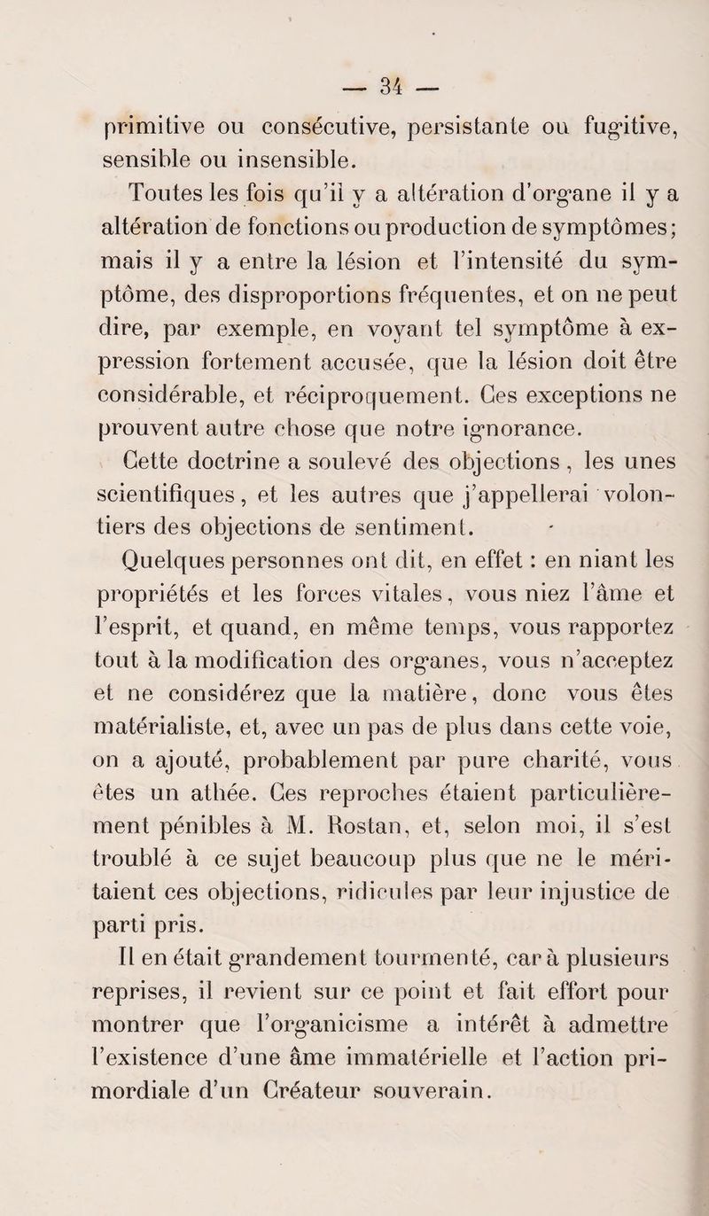 primitive ou consécutive, persistante ou fugitive, sensible ou insensible. Toutes les fois qu’il y a altération d’organe il y a altération de fonctions ou production de symptômes; mais il y a entre la lésion et l’intensité du sym¬ ptôme, des disproportions fréquentes, et on ne peut dire, par exemple, en voyant tel symptôme à ex¬ pression fortement accusée, que la lésion doit être considérable, et réciproquement. Ges exceptions ne prouvent autre chose que notre ignorance. Cette doctrine a soulevé des objections , les unes scientifiques, et les autres que j’appellerai volon¬ tiers des objections de sentiment. Quelques personnes ont dit, en effet : en niant les propriétés et les forces vitales, vous niez l’âme et l’esprit, et quand, en même temps, vous rapportez tout à la modification des organes, vous n’acceptez et ne considérez que la matière, donc vous êtes matérialiste, et, avec un pas de plus dans cette voie, on a ajouté, probablement par pure charité, vous êtes un athée. Ges reproches étaient particulière¬ ment pénibles à M. Rostan, et, selon moi, il s’est troublé à ce sujet beaucoup plus que ne le méri¬ taient ces objections, ridicules par leur injustice de parti pris. Il en était gTandement tourmenté, car à plusieurs reprises, il revient sur ce point et fait effort pour montrer que l’organicisme a intérêt à admettre l’existence d’une âme immatérielle et l’action pri¬ mordiale d’un Créateur souverain.