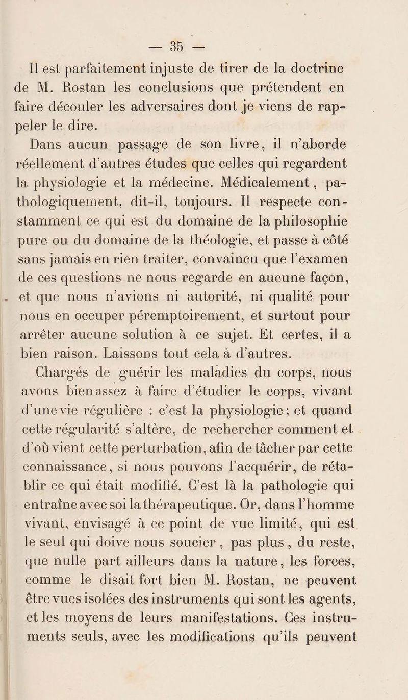 Il est parfaitement injuste de tirer de la doctrine de M. Rostan les conclusions que prétendent en faire découler les adversaires dont je viens de rap¬ peler le dire. Dans aucun passage de son livre, il n’aborde réellement d’autres études que celles qui regardent la physiologue et la médecine. Médicalement, pa¬ thologiquement, dit-il, toujours. 11 respecte con¬ stamment ce qui est du domaine de la philosophie pure ou du domaine de la théologie, et passe à côté sans jamais en rien traiter, convaincu que l’examen de ces questions ne nous regarde en aucune façon, et que nous n’avions ni autorité, ni qualité pour nous en occuper péremptoirement, et surtout pour arrêter aucune solution à ce sujet. Et certes, il a bien raison. Laissons tout cela à d’autres. Chargés de guérir les maladies du corps, nous avons bien assez à faire d’étudier le corps, vivant d’une vie régulière . c’est la physiologie; et quand cette régularité s’altère, de rechercher comment et d’où vient cette perturbation, afin de tâcher par cette connaissance, si nous pouvons l’acquérir, de réta¬ blir ce qui était modifié. C’est là la pathologie qui entraîne avec soi la thérapeutique. Or, dans l’homme vivant, envisagé à ce point de vue limité, qui est le seul qui doive nous soucier , pas plus , du reste, que nulle part ailleurs dans la nature, les forces, comme le disait fort bien M. Rostan, ne peuvent être vues isolées des instruments qui sont les agents, et les moyens de leurs manifestations. Ces instru¬ ments seuls, avec les modifications qu’ils peuvent
