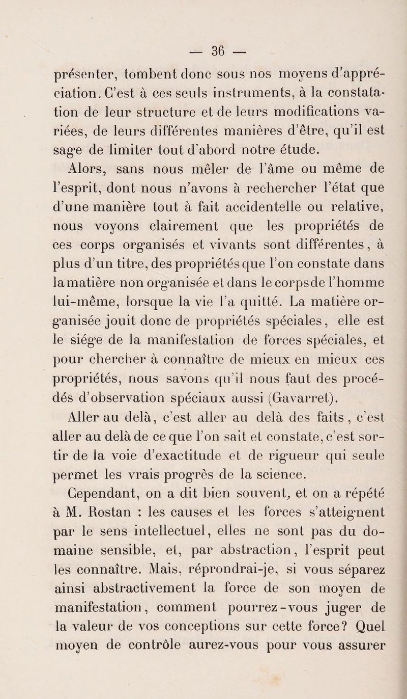 présenter, tombent donc sous nos moyens d'appré¬ ciation, C’est à ces seuls instruments, à la constata¬ tion de leur structure et de leurs modifications va¬ riées, de leurs différentes manières d’être, qu’il est sage de limiter tout d'abord notre étude. Alors, sans nous mêler de l’âme ou même de l’esprit, dont nous n’avons à rechercher l’état que d’une manière tout à fait accidentelle ou relative, nous voyons clairement que les propriétés de ces corps organisés et vivants sont différentes, à plus d’un titre, des propriétés que l’on constate dans la matière non organisée et dans le corpsde l’homme lui-même, iorsque la vie l’a quitté. La matière or¬ ganisée jouit donc de propriétés spéciales, elle est le siég^e de la manifestation de forces spéciales, et pour chercher à connaître de mieux en mieux ces propriétés, nous savons qu’il nous faut des procé¬ dés d’observation spéciaux aussi (Gavarret). Aller au delà, c’est aller au delà des faits , c’est aller au delà de ce que l’on sait et constate, c’est sor¬ tir de la voie d’exactitude et de rigueur qui seule permet les vrais progTès de la science. Cependant, on a dit bien souvent, et on a répété à M. Rostan : les causes et les forces s’atteignent par le sens intellectuel, elles 11e sont pas du do¬ maine sensible, et, par abstraction, l’esprit peut les connaître. Mais, réprondrai-je, si vous séparez ainsi abstractivement la force de son moyen de manifestation, comment pourrez-vous jug^er de la valeur de vos conceptions sur cette force? Quel moyen de contrôle aurez-vous pour vous assurer
