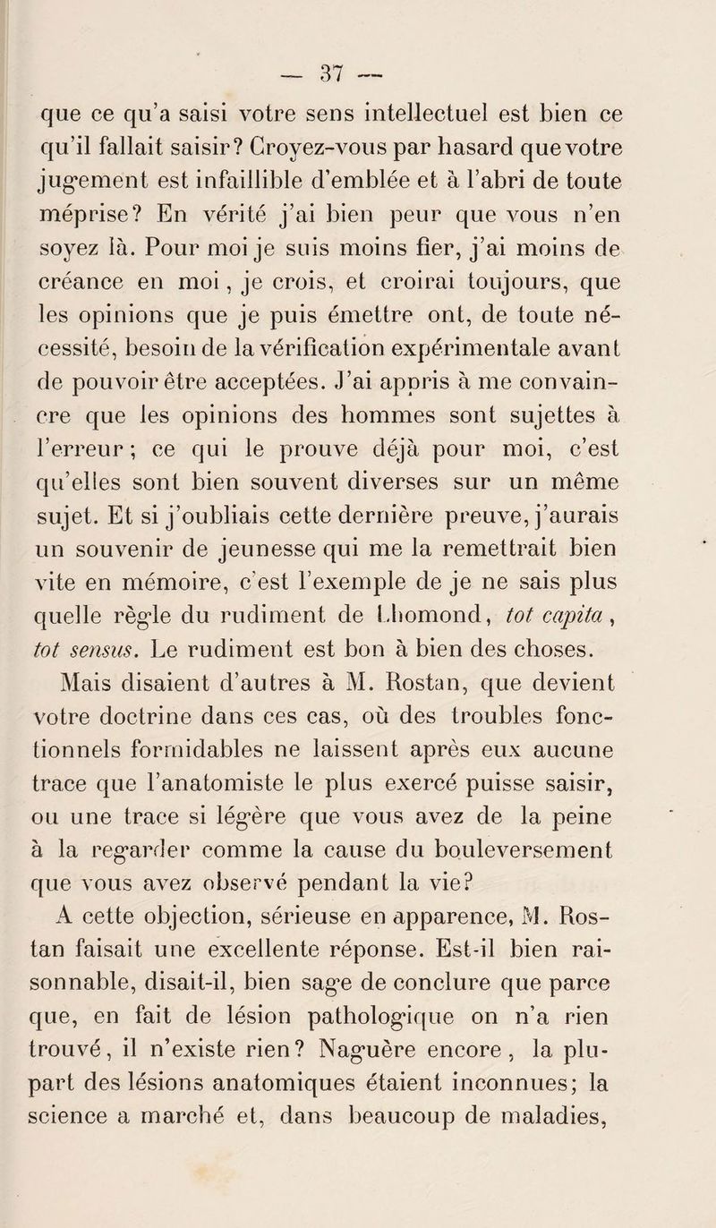 que ce qu’a saisi votre sens intellectuel est bien ce qu’il fallait saisir? Croyez-vous par hasard que votre jugement est infaillible d’emblée et à l’abri de toute méprise? En vérité j’ai bien peur que vous n’en soyez là. Pour moi je suis moins fier, j’ai moins de créance en moi, je crois, et croirai toujours, que les opinions que je puis émettre ont, de toute né¬ cessité, besoin de la vérification expérimentale avant de pouvoir être acceptées. J’ai appris à me convain¬ cre que les opinions des hommes sont sujettes à l’erreur; ce qui le prouve déjà pour moi, c’est qu’elles sont bien souvent diverses sur un même sujet. Et si j’oubliais cette dernière preuve, j’aurais un souvenir de jeunesse qui me la remettrait bien vite en mémoire, c’est l’exemple de je ne sais plus quelle règle du rudiment de Lhomond, tôt capita , tôt sensus. Le rudiment est bon à bien des choses. Mais disaient d’autres à M. Rostan, que devient votre doctrine dans ces cas, où des troubles fonc¬ tionnels formidables ne laissent après eux aucune trace que l’anatomiste le plus exercé puisse saisir, ou une trace si légère que vous avez de la peine à la regarder comme la cause du bouleversement que vous avez observé pendant la vie? A cette objection, sérieuse en apparence, M. Ros¬ tan faisait une excellente réponse. Est-il bien rai¬ sonnable, disait-il, bien sage de conclure que parce que, en fait de lésion pathologique on n’a rien trouvé, il n’existe rien? Naguère encore, la plu¬ part des lésions anatomiques étaient inconnues; la science a marché et, dans beaucoup de maladies,