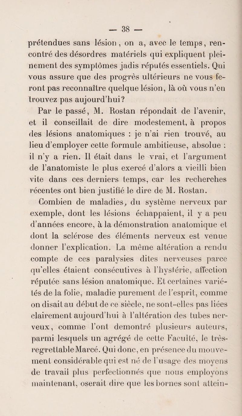 prétendues sans lésion , on a, avee le temps, ren¬ contré des désordres matériels qui expliquent plei¬ nement des symptômes jadis réputés essentiels. Qui vous assure que des progrès ultérieurs ne vous fe¬ ront pas reconnaître quelque lésion, là où vous n’en trouvez pas aujourd’hui? Par le passé, M. Rostan répondait de l’avenir, et il conseillait de dire modestement, à propos des lésions anatomiques : je n’ai rien trouvé, au lieu d’employer cette formule ambitieuse, absolue : il n’y a rien. Il était dans le vrai, et F argument de l’anatomiste le plus exercé d’alors a vieilli bien vite dans ces derniers temps, car les recherches récentes ont bien justifié le dire de M. Rostan. Combien de maladies, du système nerveux par exemple, dont les lésions échappaient, il y a peu d’années encore, à la démonstration anatomique et dont la sclérose des éléments nerveux est venue donner l’explication. La même altération a rendu compte de ces paralysies dites nerveuses parce qu’elles étaient consécutives à l’hystérie, affection réputée sans lésion anatomique. Et certaines varié¬ tés de la folie, maladie purement de Fesprit, comme on disait au début de ce siècle, ne sont-elles pas liées clairement aujourd’hui à l’altération des tubes ner¬ veux, comme Font démontré plusieurs auteurs, parmi lesquels un agrégé de cette Faculté, le très- regrettable Marcé. Qui donc, en présence du mouve¬ ment considérable qui est né de F usage des moyens de travail plus perfectionnés que nous employons maintenant, oserait dire que les bornes sont attein-
