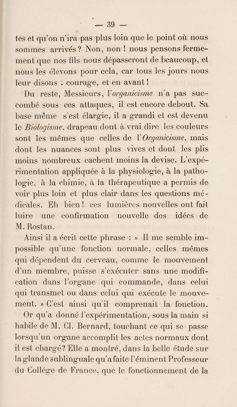 r — 39 - tes et qu’on n’ira pas plus loin que le point où nous sommes arrivés? Non, non ! nous pensons ferme¬ ment que nos fils nous dépasseront de beaucoup, et nous les élevons pour cela, car tous les jours nous leur disons ; courag’e, et en avant ! Du reste, Messieurs, Y organicisme n’a pas suc¬ combé sous ces attaques, il est encore debout. Sa base même s’est élargie, il a grandi et est devenu le Biologisme, drapeau dont à vrai dire les couleurs sont les mêmes que celles de Y Organicisme, mais dont les nuances sont plus vives et dont les plis moins nombreux cachent moins la devise. L’expé¬ rimentation appliquée à la physiologie, à la patho¬ logie, à la chimie, à la thérapeutique a permis de voir plus loin et plus clair dans les questions mé¬ dicales. Eh bien ! ces lumières nouvelles ont fait luire une confirmation nouvelle des idées de M. Rostan. Ainsi il a écrit cette phrase : « 11 me semble im¬ possible qu’une fonction normale, celles mêmes qui dépendent du cerveau, comme le mouvement d’un membre, puisse s’exécuter sans une modifi¬ cation dans Forgvme qui commande, dans celui qui transmet ou dans celui qui exécute le mouve¬ ment. » C’est ainsi qu'il comprenait la fonction. Or qu’a donné l’expérimentation, sous la main si habile de M. Cl. Bernard, touchant ce qui se passe lorsqu'un org*ane accomplit les actes normaux dont il est charg'é? Elle a montré, dans la belle étude sur la glande sublinguale qu’a faite l’éminent Professeur du Collègue de France, que le fonctionnement de la