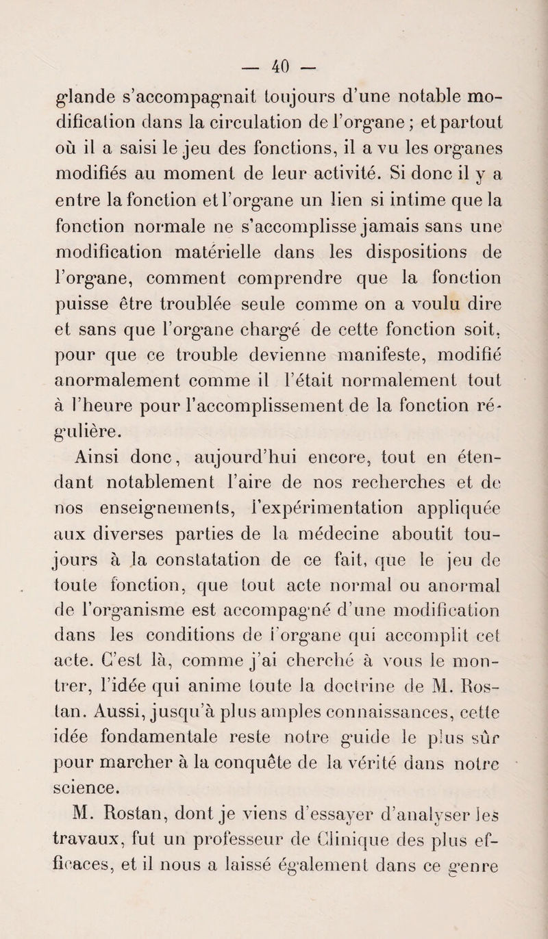 glande s’accompagnait toujours d’une notable mo¬ dification dans la circulation de l’organe; et partout où il a saisi le jeu des fonctions, il a vu les organes modifiés au moment de leur activité. Si donc il y a entre la fonction et l’organe un lien si intime que la fonction normale ne s’accomplisse jamais sans une modification matérielle dans les dispositions de l’organe, comment comprendre que la fonction puisse être troublée seule comme on a voulu dire et sans que l’organe chargé de cette fonction soit, pour que ce trouble devienne manifeste, modifié anormalement comme il l’était normalement tout à l’heure pour l’accomplissement de la fonction ré¬ gulière. Ainsi donc, aujourd’hui encore, tout en éten¬ dant notablement l’aire de nos recherches et de nos enseignements, l’expérimentation appliquée aux diverses parties de la médecine aboutit tou¬ jours à la constatation de ce fait, que le jeu de toute fonction, que tout acte normal ou anormal de l’organisme est accompagné d’une modification dans les conditions de l’organe qui accomplit cet acte. C’est là, comme j’ai cherché à vous le mon¬ trer, l’idée qui anime toute la doctrine de M. Ros- tan. Aussi, jusqu’à pllis amples connaissances, cette idée fondamentale reste notre guide le plus sûr pour marcher à la conquête de la vérité dans notre science. M. Rostan, dont je viens d’essayer d’analyser les travaux, fut un professeur de Clinique des plus ef¬ ficaces, et il nous a laissé également dans ce genre
