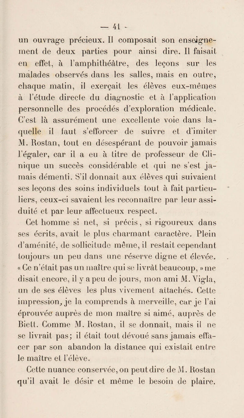 un ouvrage précieux. IJ composait son enseigne¬ ment de deux parties pour ainsi dire. Il faisait en effet, à l’amphithéâtre, des leçons sur les malades observés dans les salles, mais en outre, chaque matin, il exerçait les élèves eux-mêmes à l’étude directe du diagnostic et à l’application personnelle des procédés d'exploration médicale. C’est là assurément une excellente voie dans la¬ quelle il faut s’efforcer de suivre et d’imiter M. Rostan, tout en désespérant de pouvoir jamais l’égaler, car il a eu à titre de professeur de Cli¬ nique un succès considérable et qui ne s’est ja¬ mais démenti. S’il donnait aux élèves qui suivaient ses leçons des soins individuels tout à fait particu¬ liers, ceux-ci savaient les reconnaître par leur assi¬ duité et par leur affectueux respect. Cet homme si net, si précis, si rigoureux dans ses écrits, avait le plus charmant caractère. Plein d’aménité, de sollicitude même, il restait cependant toujours un peu dans une réserve digne et élevée. « Ce n’était pas un maître qui se livrât beaucoup, » me disait encore, il y a peu de jours, mon ami M. Yigla, un de ses élèves les plus vivement attachés. Cette impression, je la comprends à merveille, car je l’ai éprouvée auprès de mon maître si aimé, auprès de Biett. Comme M. Rostan, il se donnait, mais il ne se livrait pas; il était tout dévoué sans jamais effa¬ cer par son abandon la distance qui existait entre le maître et l’élève. Cette nuance conservée, on peut dire de M. Rostan qu’il avait le désir et même le besoin de plaire.