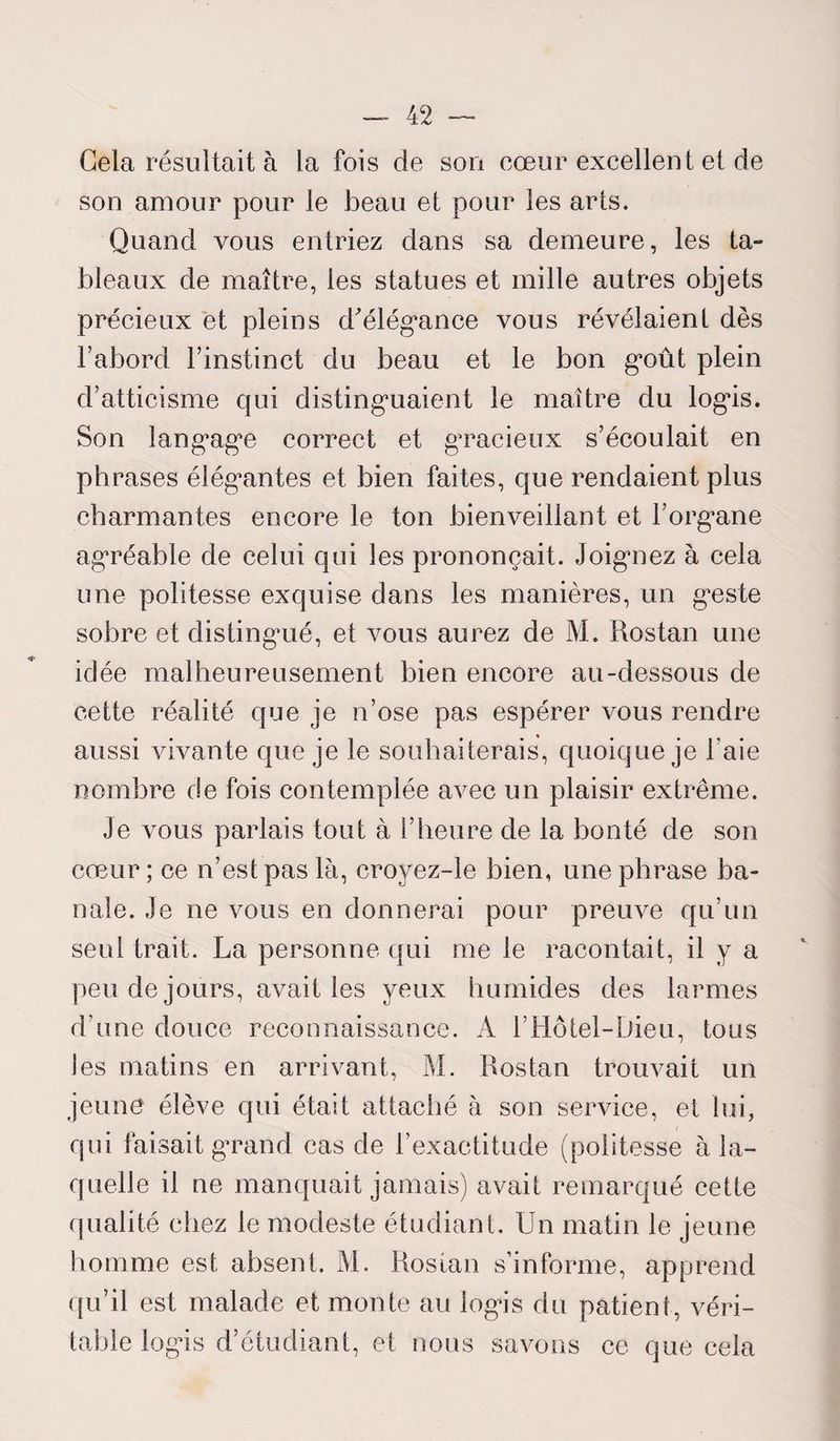 Gela résultait à la fois de sou cœur excellent et de son amour pour le beau et pour les arts. Quand vous entriez dans sa demeure, les ta¬ bleaux de maître, les statues et mille autres objets précieux et pleins d'élégance vous révélaient dès l’abord l’instinct du beau et le bon goût plein d’atticisme qui distinguaient le maître du logis. Son langage correct et gracieux s’écoulait en phrases élégantes et bien faites, que rendaient plus charmantes encore le ton bienveillant et l’organe agréable de celui qui les prononçait. Joigniez à cela une politesse exquise dans les manières, un geste sobre et distingué, et vous aurez de M. Rostan une idée malheureusement bien encore au-dessous de cette réalité que je n’ose pas espérer vous rendre aussi vivante que je le souhaiterais, quoique je l’aie nombre de fois contemplée avec un plaisir extrême. Je vous parlais tout à l’heure de la bonté de son cœur; ce n’est pas là, croyez-le bien, une phrase ba¬ nale. Je ne vous en donnerai pour preuve qu’un seul trait. La personne qui me le racontait, il y a peu de jours, avait les yeux humides des larmes d’une douce reconnaissance. A l’Hôtel-Dieu, tous les matins en arrivant, M. Rostan trouvait un jeune élève qui était attaché à son service, et lui, qui faisait grand cas de l’exactitude (politesse à la¬ quelle il ne manquait jamais) avait remarqué cette qualité chez le modeste étudiant. Un matin le jeune homme est absent. M. Rostan s’informe, apprend qu’il est malade et monte au logis du patient, véri¬ table logis d’étudiant, et nous savons ce que cela V