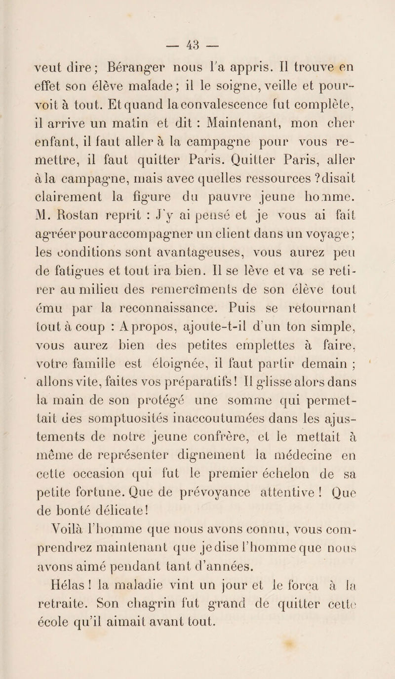 veut dire; Béranger nous l’a appris. Il trouve en effet son élève malade; il le soigne, veille et pour¬ voit à tout. Et quand la convalescence fut complète, il arrive un matin et dit : Maintenant, mon cher enfant, il faut aller à la campagne pour vous re¬ mettre, il faut quitter Paris. Quitter Paris, aller à la campagne, mais avec quelles ressources ? disait clairement la figure du pauvre jeune homme. M. Rostan reprit : J'y ai pensé et je vous ai fait agréer pour accompagner un client dans un voyage; les conditions sont avantageuses, vous aurez peu de fatigmes et tout ira bien. Il se lève et va se reti¬ rer au milieu des remercîments de son élève tout ému par la reconnaissance. Puis se retournant tout à coup : A propos, ajoute-t-il d’un ton simple, vous aurez bien des petites emplettes à faire, votre famille est éloignée, il faut partir demain ; allons vite, faites vos préparatifs ! Il glisse alors dans la main de son protégé une somme qui permet¬ tait des somptuosités inaccoutumées dans les ajus¬ tements de notre jeune confrère, et le mettait à même de représenter dignement la médecine en cette occasion qui fut le premier échelon de sa petite fortune. Que de prévoyance attentive ! Que de bonté délicate! Voilà l’homme que nous avons connu, vous com¬ prendrez maintenant que je dise l’ homme que nous avons aimé pendant tant d’années. Hélas ! la maladie vint un jour et le força à la retraite. Son chagrin fut grand de quitter cette école qu’il aimait avant tout.