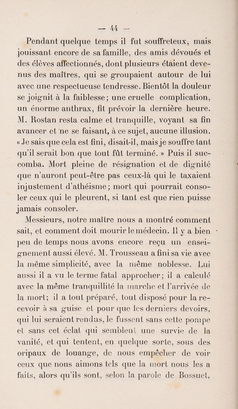 Pendant quelque temps il fut souffreteux, mais jouissant encore de sa famille, des amis dévoués et des élèves affectionnés, dont plusieurs étaient deve¬ nus des maîtres, qui se gToupaient autour de lui avec une respectueuse tendresse. Bientôt la douleur se joignit à la faiblesse; une cruelle complication, un énorme anthrax, fît prévoir la dernière heure. M. Rostan resta calme et tranquille, voyant sa fin avancer et ne se faisant, à ce sujet, aucune illusion. « Je sais que cela est fini, disait-il, mais je souffre tant qu’il serait bon que tout fût terminé. » Puis il suc¬ comba. Mort pleine de résignation et de dignité que n’auront peut-être pas ceux-là qui le taxaient injustement d’athéisme; mort qui pourrait conso¬ ler ceux qui le pleurent, si tant est que rien puisse jamais consoler. Messieurs, notre maître nous a montré comment sait, et comment doit mourir le médecin, il y a bien • peu de temps nous avons encore reçu un ensei¬ gnement aussi élevé. M. Trousseau a fini sa vie avec la même simplicité, avec la même noblesse. Lui aussi il a vu le terme fatal approcher; il a calculé avec la même tranquillité la marche et l’arrivée de la mort; il a tout préparé, tout disposé pour la re¬ cevoir à sa gnise et pour que les derniers devoirs, qui lui seraient rendus, le fussent sans cette pompe et sans cet éclat qui semblent une survie de la vanité, et qui tentent, en quelque sorte, sous des oripaux de louange, de nous empêcher de voir ceux que nous aimons tels que la mort nous les a faits, alors qu’ils sont, selon la parole de Bossuet,