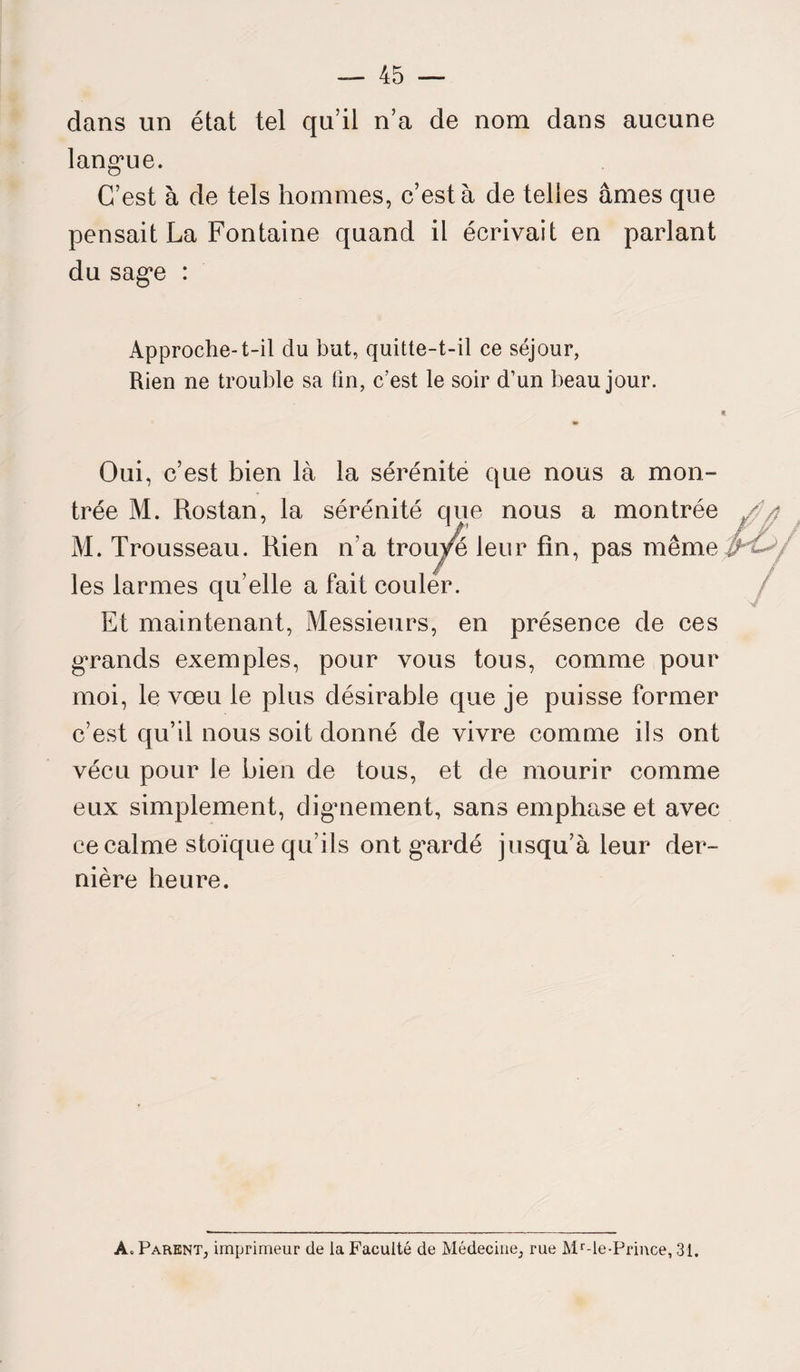 dans un état tel qu’il n’a de nom dans aucune langue. C’est à de tels hommes, c’est à de telles âmes que pensait La Fontaine quand il écrivait en parlant du sage : Approche-t-il du but, quitte-t-il ce séjour, Rien ne trouble sa tin, c’est le soir d’un beau jour. Oui, c’est bien là la sérénité que nous a mon¬ trée M. Rostan, la séré M. Trousseau. Rien n’a les larmes qu’elle a fait Et maintenant, Messieurs, en présence de ces grands exemples, pour vous tous, comme pour moi, le vœu le plus désirable que je puisse former c’est qu’il nous soit donné de vivre comme ils ont vécu pour le bien de tous, et de mourir comme eux simplement, dignement, sans emphase et avec ce calme stoïque qu’ils ont g*ardé jusqu’à leur der¬ nière heure. nité que nous a montrée trouve leur fin, pas même couler. A* Parent, imprimeur de la Faculté de Médecine, rue Mr-le-Prince, 31.