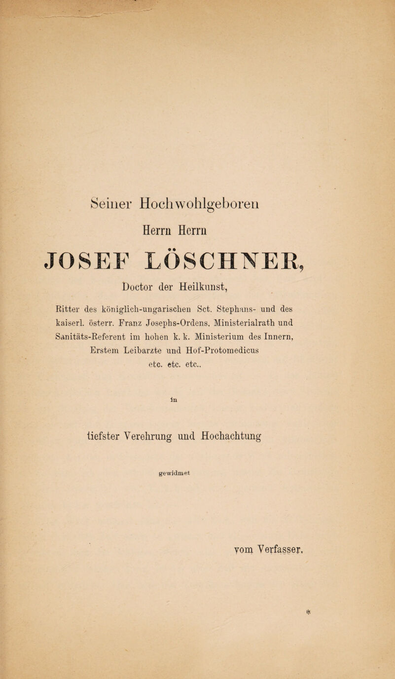 Seiner Hoch wohlgeboren Herrn Herrn JOSEF LÖSCHNER, Doctor der Heilkunst, Ritter des königlich-ungarischen Set. Stephans- und des kaiserl. österr. Franz Josephs-Ordens, Ministerialrath und Sanitäts-Referent im hohen k. k. Ministerium des Innern, Erstem Leibarzte und Hof-Protomedicus etc. etc. etc.. tiefster Verehrung und Hochachtung gewidmet yom Verfasser,