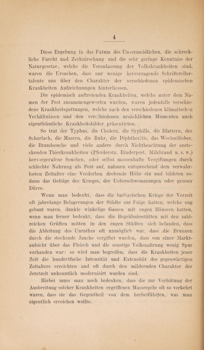 Diese Ergebung in das Fatum des Unvermeidlichen, die schreck¬ liche Furcht und Zerknirschung und die sehr geringe Kenntniss der Naturgesetze, welche die Veranlassung der Volkskrankheiten sind, waren die Ursachen, dass nur wenige hervorragende Schriftsteller¬ talente uns über den Charakter der verschiedenen epidemischen Krankheiten Aufzeichnungen hinterliessen. Die epidemisch auftretenden Krankheiten, welche unter dem Na¬ men der Pest zusammengeworfen wurden, waren jedenfalls verschie¬ dene Krankheitsgattungen, welche nach den verschiedenen klimatischen Verhältnissen und den verschiedenen ursächlichen Momenten auch eigenthümliche Krankheitshilder präsentirten. So trat der Typhus, die Cholera, die Syphilis, die Blattern, der Scharlach, die Masern, die Ruhr, die Diphtheritis, das Wechselfieber, die Brandseuche und viele andere durch Nichtbeachtung der anste¬ ckenden Thierkrankheiten (Pferderotz, Rinderpest, Milzbrand u. s. w.) hervorgerufene Seuchen, oder selbst massenhafte Vergiftungen durch schlechte Nahrung als Pest auf, nahmen entsprechend dem verwahr¬ losten Zeitalter eine Verderben drohende Höhe ein und bildeten so¬ dann das Gefolge des Krieges, der Ueberschwemmungen oder grosser Dürre. Wenn man bedenkt, dass die barbarischen Kriege der Vorzeit oft jahrelange Belagerungen der Städte zur Folge hatten, welche eng gebaut waren, dunkle winkelige Gassen mit engen Häusern hatten, wenn man ferner bedenkt, dass die Begräbnisstätten mit den zahl¬ reichen Grüften mitten in den engen Städten sich befanden, dass die Ableitung des Unrathes oft unmöglich war, dass die Brunnen durch die stockende Jauche vergiftet wurden, dass von einer Markt¬ aufsicht über das Fleisch und die sonstige Volksnahrung wenig Spur vorhanden war: so wird man begreifen, dass die Krankheiten jener Zeit die hundertfache Intensität und Extensität des gegenwärtigen Zeitalters erreichten und oft durch den mildernden Charakter der Jetztzeit unkenntlich modernisirt worden sind. Hiebei muss man noch bedenken, dass die zur Verhütung der Ausbreitung solcher Krankheiten ergriffenen Massregeln oft so verkehrt waren, dass sie das Gegentheil von dem herbeifühpten, was man eigentlich erreichen wollte.