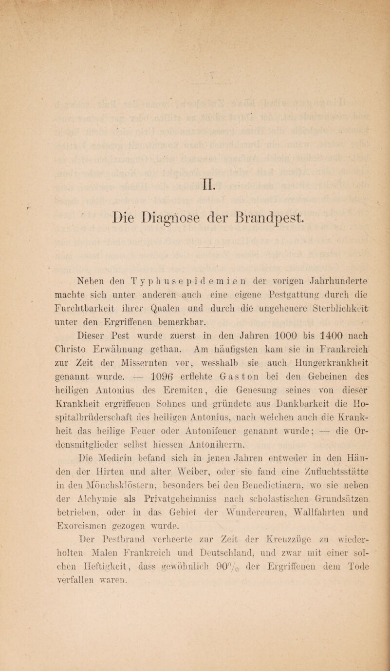 Die Diagnose der Brandpest, Neben den Typhusepid.emien der vorigen Jahrhunderte machte sich unter anderen auch eine eigene Pestgattung durch die Furchtbarkeit ihrer Qualen und durch die ungeheuere Sterblichkeit unter den Ergriffenen bemerkbar. Dieser Pest wurde zuerst in den Jahren 1000 bis 1400 nach Christo Erwähnung gethan. Am häufigsten kam sie in Frankreich zur Zeit der Missernten vor, wesshalb sie auch Hungerkrankheit genannt wurde. — 1096 erflehte Gas ton bei den Gebeinen des heiligen Antonius des Eremiten, die Genesung seines von dieser Krankheit ergriffenen Sohnes und gründete aus Dankbarkeit die Ho¬ spitalbrüderschaft des heiligen Antonius, nach welchen auch die Krank¬ heit das heilige Feuer oder Antonifeuer genannt wurde; — die Or¬ densmitglieder selbst hiessen Antoniherrn. Die Medicin befand sich in jenen Jahren entweder in den Hän¬ den der Hirten und alter Weiber, oder sie fand eine Zufluchtsstätte in den Mönchsklöstern, besonders bei den Benedictinern, wo sie neben der Alchymie als Privatgeheimniss nach scholastischen Grundsätzen betrieben, oder in das Gebiet der Wundercuren, Wallfahrten und Exorcismen gezogen wurde. Der Pestbrand verheerte zur Zeit der Kreuzzüge zu wieder¬ holten Malen Frankreich und Deutschland, und zwar mit einer sol¬ chen Heftigkeit, dass gewöhnlich 90% der Ergriffenen dem Tode verfallen waren.