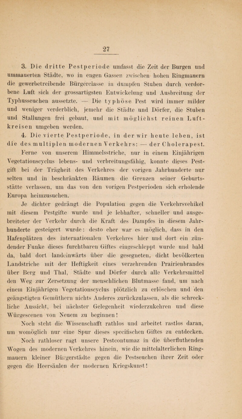 3. Die dritte Pestperiode umfasst die Zeit der Burgen und ummauerten Städte, wo in engen Gassen zwischen hohen Ringmauern die gewerbetreibende Bürgerclasse in dumpfen Stuben durch verdor¬ bene Lutt sicli der grossartigsten Entwickelung und Ausbreitung der Typhusseuchen aussetzte. — Die typhöse Pest wird immer milder und weniger verderblich, jemehr die Städte und Dörfer, die Stuben und Stallungen frei gebaut, und mit möglichst reinen Luft- kreisen umgeben werden. 4. Die vierte Pestperiode, in der wir heute leben, ist die des multiplen modernen Yerkehrs: — der Cho 1 erapest. Ferne von unserem Himmelsstriche, nur in einem Einjährigen Vegetationscyclus lebens- und verbreitungsfähig, konnte dieses Pest- gift bei der Trägheit des Verkehres der vorigen Jahrhunderte nur selten und in beschränkten Räumen die Grenzen seiner Geburts¬ stätte verlassen, um das von den vorigen Pestperioden sich erholende Europa heimzusuchen. Je dichter gedrängt die Population gegen die Verkehrsvehikel mit diesem Pestgifte wurde und je lebhafter, schneller und ausge¬ breiteter der Verkehr durch die Kraft des Dampfes in diesem Jahr¬ hunderte gesteigert wurde: desto eher war es möglich, dass in den Hafenplätzen des internationalen Verkehres hier und dort ein zün¬ dender Funke dieses furchtbaren Giftes eingeschleppt wurde und bald da, bald dort landeinwärts über die gesegneten, dicht bevölkerten Landstriche mit der Heftigkeit eines verzehrenden Prairienbrandes über Berg und Thal, Städte und Dörfer durch alle Verkehrsmittel den Weg zur Zersetzung der menschlichen Blutmasse fand, um nach einem Einjährigen Vegetationscyclus plötzlich zu erlöschen und den geängstigten Gemüthern nichts Anderes zurückzulassen, als die schreck¬ liche Aussicht, bei nächster Gelegenheit wiederzukehren und diese Würgescenen von Neuem zu beginnen! Noch steht die Wissenschafft rathlos und arbeitet rastlos daran, um womöglich nur eine Spur dieses specifischen Giftes zu entdecken. Noch rathloser ragt unsere Pestcontumaz in die überfluthenden Wogen des modernen Verkehres hinein, wie die mittelalterlichen Ring¬ mauern kleiner Bürgerstädte gegen die Pestseuchen ihrer Zeit oder gegen die Heersäulen der modernen Kriegskunst!