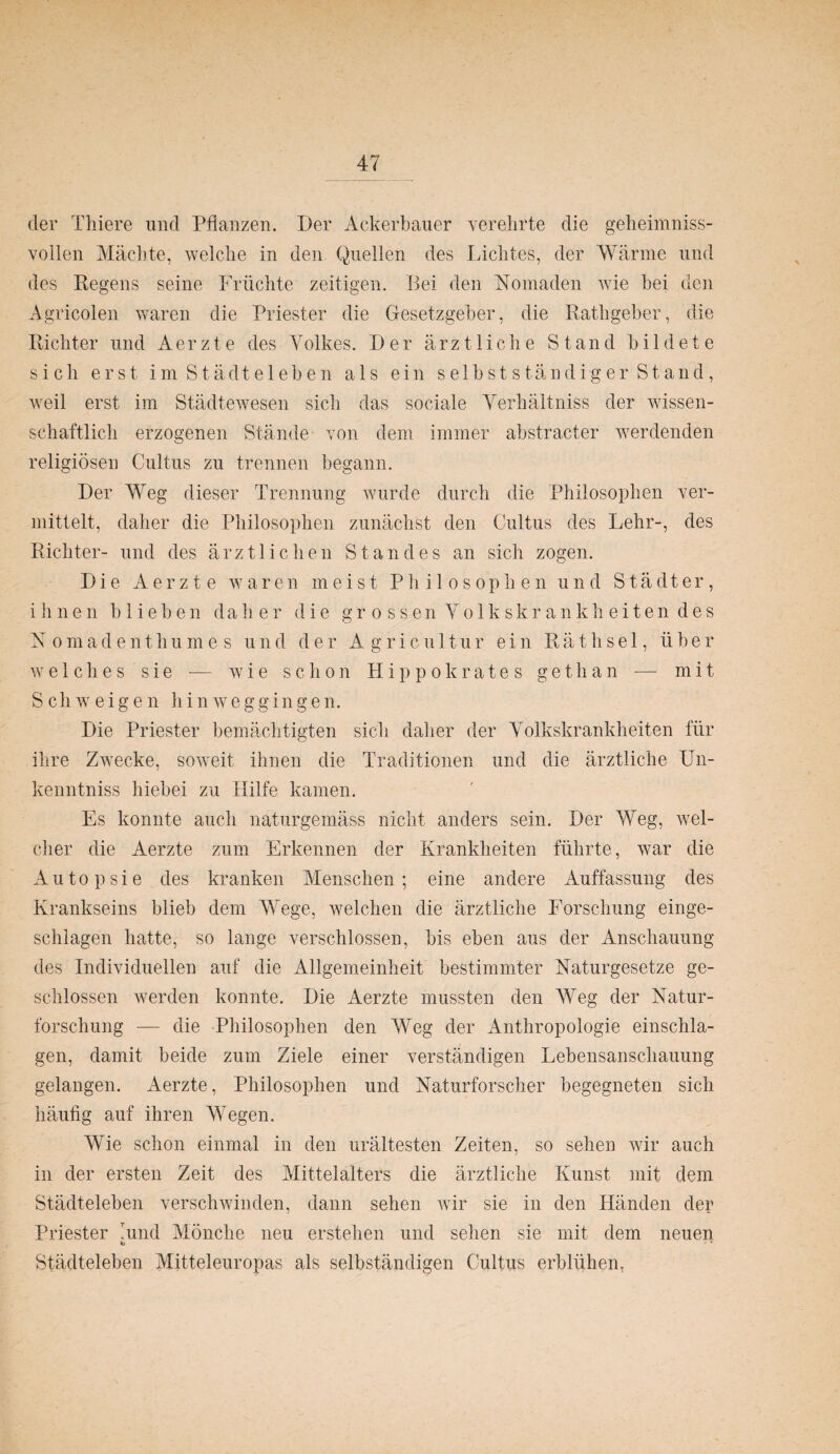 der Thiere und Pflanzen. Der Ackerbauer verehrte die geheimniss- voilen Mächte, welche in den Quellen des Lichtes, der Wärme und des Regens seine Früchte zeitigen. Bei den Nomaden wie bei den Agricolen waren die Priester die Gesetzgeber, die Rathgeber, die Richter und Aerzte des Volkes. Der ärztliche Stand bildete sich erst im Städteleben als ein selbstständiger Stand, weil erst im Städtewesen sich das sociale Yerhältniss der wissen¬ schaftlich erzogenen Stände von dem immer abstracter werdenden religiösen Cultus zu trennen begann. Der Weg dieser Trennung wurde durch die Philosophen ver¬ mittelt, daher die Philosophen zunächst den Cultus des Lehr-, des Richter- und des ärztlichen Standes an sich zogen. Die Aerzte waren meist Philosophen und Städter, ihnen blieben daher die grossen Volkskrankheiten des N omade n t h u m es und der A g r i c u 11 u r ein R ä t h s e 1, über welches sie -— wie schon Hippokrates gethan — mit Schweigen hinweggingen. Die Priester bemächtigten sich daher der Volkskrankheiten für ihre Zwecke, soweit ihnen die Traditionen und die ärztliche Un- kenntniss hiebei zu Hilfe kamen. Es konnte auch naturgemäss nicht anders sein. Der Weg, wel¬ cher die Aerzte zum Erkennen der Krankheiten führte, war die Autopsie des kranken Menschen; eine andere Auffassung des Krankseins blieb dem Wege, welchen die ärztliche Forschung einge¬ schlagen hatte, so lange verschlossen, bis eben aus der Anschauung des Individuellen auf die Allgemeinheit bestimmter Naturgesetze ge¬ schlossen werden konnte. Die Aerzte mussten den Weg der Natur¬ forschung — die Philosophen den Weg der Anthropologie einschla- gen, damit beide zum Ziele einer verständigen Lebensanschauung gelangen. Aerzte, Philosophen und Naturforscher begegneten sich häufig auf ihren Wegen. Wie schon einmal in den urältesten Zeiten, so sehen wir auch in der ersten Zeit des Mittelalters die ärztliche Kunst mit dem Städteleben verschwinden, dann sehen wir sie in den Händen clep Priester lund Mönche neu erstehen und sehen sie mit dem neuen b - * Städteleben Mitteleuropas als selbständigen Cultus erblühen,