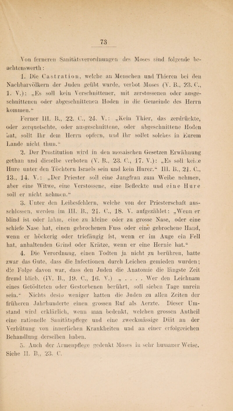 Von ferneren Sanitätsverordnungen des Moses sind folgende be- achtenswerth: 1. Die Cast rat io n, welche an Menschen und Thieren bei den Nachbarvölkern der Juden geübt wurde, verbot Moses (V. B., 23. (’., 1. Y.): „Es soll kein Verschnittener, mit zerstossenen oder ausge¬ schnittenen oder abgeschnittenen Hoden in die Gemeinde des Herrn kommen.“ Ferner 111. B., 22. C., 24. V.: „Kein Thier, das zerdrückte, oder zerquetschte, oder ausgeschnittene, oder abgeschnittene Hoden Hat, sollt Ihr dem Herrn opfern, und Ihr sollet solches in Eurem Lande nicht thun.u 2. Der Prostitution wird in den mosaischen Gesetzen Erwähnung gethan und dieselbe verboten (V. B., 23. C., 17. V.): „Es soll keine Hure unter den Töchtern Israels sein und kein Hur er. “ 111. B., 21. C., 13., 14. V.: „Der Priester soll eine Jungfrau zum Weibe nehmen, aber eine Witwe, eine Yerstossene, eine Befleckte und eine Hure soli er nicht nehmen.“ 3. Unter den Leibesfehlern, welche von der Priesterschaft aus- schiossen, werden im III. B., 21. C., 18. V. aufgezählet: „Wenn er blind ist oder lahm, eine zu kleine oder zu grosse Nase, oder eine schiefe Nase hat, einen gebrochenen Fuss oder eine gebrochene Hand, wenn er höckerig oder triefäugig ist, wenn er im Auge ein Fell hat, anhaltenden Grind oder Krätze, wenn er eine Hernie hat.“ 4. Die Verordnung, einen Todten ja nicht zu berühren, hatte zwar das Gute, dass die Infectionen durch Leichen gemieden wurden; die Folge davon war, dass den Juden die Anatomie die längste Zeit fremd blieb. (IV. Ih, 19. C., 16. V.) „ . . . . Wer den Leichnam eines Getödteten oder Gestorbenen berührt, soll sieben Tage unrein sein.“ Nichts desto weniger hatten die Juden zu allen Zeiten der früheren Jahrhunderte einen grossen Ruf als Aerzte. Dieser Um¬ stand wird erklärlich, wenn man bedenkt, welchen grossen Antheil eine rationelle Sanitätspflege und eine zweckmässige Diät an der Verhütung von innerlichen Krankheiten und an einer erfolgreichen Behandlung derselben haben. 5. Auch der Armenpflege gedenkt Moses in sehr humaner Weise. Siehe II. B.. 23. C.