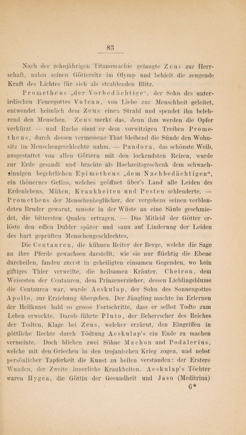 Nach der zehnjährigen Titanomaehie schaft, nahm seinen Göttersitz im Olymp Kraft des Lichtes für sich als strahlenden gelangte Zeus zur Herr- und behielt die zeugende Blitz. Pr ometlieus „der Yorbed ächtige“, der Sohn des unter¬ irdischen Feuergottes Vulcan, von Liehe zur Menschheit geleitet, entwendet heimlich dem Zeus einen Strahl und spendet ihn beleh¬ rend den Menschen. Zeus merkt das, denn ihm werden die Opfer verkürzt — und Bache sinnt er dem vorwitzigen Treiben Prome¬ theus, durch dessen vermessene That bleibend die Sünde den Wohn¬ sitz im Menschengeschlechte nahm. — Pandora, das schönste Weib, ausgestattet von allen Göttern mit den lockendsten Beizen, wurde zur Erde gesandt und brachte als Hochzeitsgeschenk dem schwach¬ sinnigen begehrlichen Epimetlicus „ d e m N a c h b e d ä c h t i g e n “, ein thönernes Gefäss, welches geöffnet über’s Land alle Leiden des Erdenlebens, Mühen, K r a n k h e i t e n und V e s t e n schleuderte. — Prometheus der Menschenbeglücker, der vergebens seinen verblen¬ deten Bruder gewarnt, musste in der Wüste an eine Säule geschmie¬ det, die bittersten Qualen ertragen. — Das Mitleid der Götter er¬ löste den edlen Dulder später und sann auf Linderung der Leiden des hart geprüften Menschengeschlechtes. Die Centauren, die kühnen Beiter der Berge, welche die Sage an ihre Pferde gewachsen darstellt, wie sie nur flüchtig die Ebene durcheilen, fanden zuerst in geheiligten einsamen Gegenden, wo kein giftiges Thier verweilte, die heilsamen Kräuter. Cheiron, dem Weisesten der Centauren, dem Prinzenerzieher, dessen Lieblingsblume die Centaurea war, wurde Aeskulap, der Sohn des Sonnengottes Apollo, zur Erziehung übergeben. Der Jüngling machte im Erlernen der Heilkunst bald so grosse Fortschritte, dass er selbst Todte zum Leben erweckte. Darob führte Pluto, der Beherrscher des Reiches der Todten, Klage bei Zeus, welcher erzürnt, den Eingriffen in göttliche Rechte durch Tödtung Aeskulap’s ein Ende zu machen vermeinte. Doch blieben zwei Söhne Machon und Podalerius, welche mit den Griechen in den trojanischen Krieg zogen, und nebst persönlicher Tapferkeit die Kunst zu heilen verstanden: der Erstere Wunden, der Zweite innerliche Krankheiten. Aeskulap’s Töchter waren Hygea, die Göttin der Gesundheit und Ja so (Meditrina) 6*