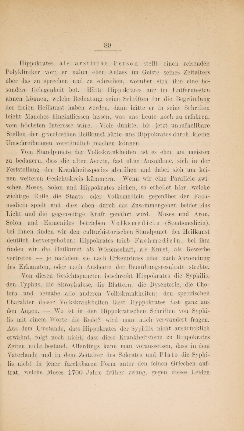 Hippokrates als ärztliche P e r s o n stellt einen reisenden Polykliniker vor; er nahm eben Anlass im Geiste seines Zeitalters über das zu sprechen und zu schreiben, worüber sich ihm eine be¬ sondere Gelegenheit bot. Hätte Hippokrates nur im Entferntesten ahnen können, welche Bedeutung seine Schriften für die Begründung der freien Heilkunst haben werden, dann hätte er in seine Schriften leicht Manches hineinfliessen lassen, was uns heute noch zu erfahren, vom höchsten Interesse wäre. Viele dunkle, bis jetzt unaufhellbare Stellen der griechischen Heilkuns't hätte uns Hippokrates durch kleine Umschreibungen verständlich machen können. Vom Standpuncte der Volkskrankheiten ist es eben am meisten zu bedauern, dass die alten Aerzte, fast ohne Ausnahme, sich in der Feststellung der Krankheitsspecies abmühen und dabei sich um kei¬ nen weiteren Gesichtskreis kümmern. Wenn wir eine Parallele zwi¬ schen Moses, Solon und Hippokrates ziehen, so erhellet klar, welche wichtige Rolle die Staats- oder Volksmedicin gegenüber der. Fach- medicin spielt und dass eben durch das Zusammengehen beider , das Licht und die gegenseitige Kraft genährt wird. Moses und Aron, Solon und Eumenides betrieben Volksmedicin (Staatsmedicin), bei ihnen finden wir den culturhistorischen Standpunct der Heilkunst deutlich hervorgehoben; Hippokrates trieb Fach me die in, bei ihm finden wir die Heilkunst als Wissenschaft, als Kunst, als Gewerbe vertreten -—- je nachdem sic nach Erkenntniss oder nach Anwendung des Erkannten, oder nach Ausbeute der Bemühungsresultate strebte. Von diesen Gesichtspuncten beschreibt Hippokrates die Syphilis, den Typhus, die Skrophulose, die Blattern, die Dysenterie, die Cho¬ lera und beinahe alle anderen Volkskrankheiten; den specifischen Charakter dieser Volkskrankheiten lässt Hyppokrates fast ganz aus den Augen. —- Wo ist in den Hippokratischen Schriften von Syphi¬ lis mit einem Worte die Rede? wird man mich verwundert fragen. Aus dem Umstande, dass Hippokrates der Syphilis nicht ausdrücklich erwähnt, folgt noch nicht, dass diese Krankheitsform zu Hippokrates Zeiten nicht bestand. Allerdings kann man voraussetzen, dass in dem Vaterlande und in dem Zeitalter des Sokrates und Plato die Syphi¬ lis nicht in jener furchtbaren Form unter den feinen Griechen auf¬ trat, welche Moses 1700 Jahre früher zwang, gegen dieses Leiden