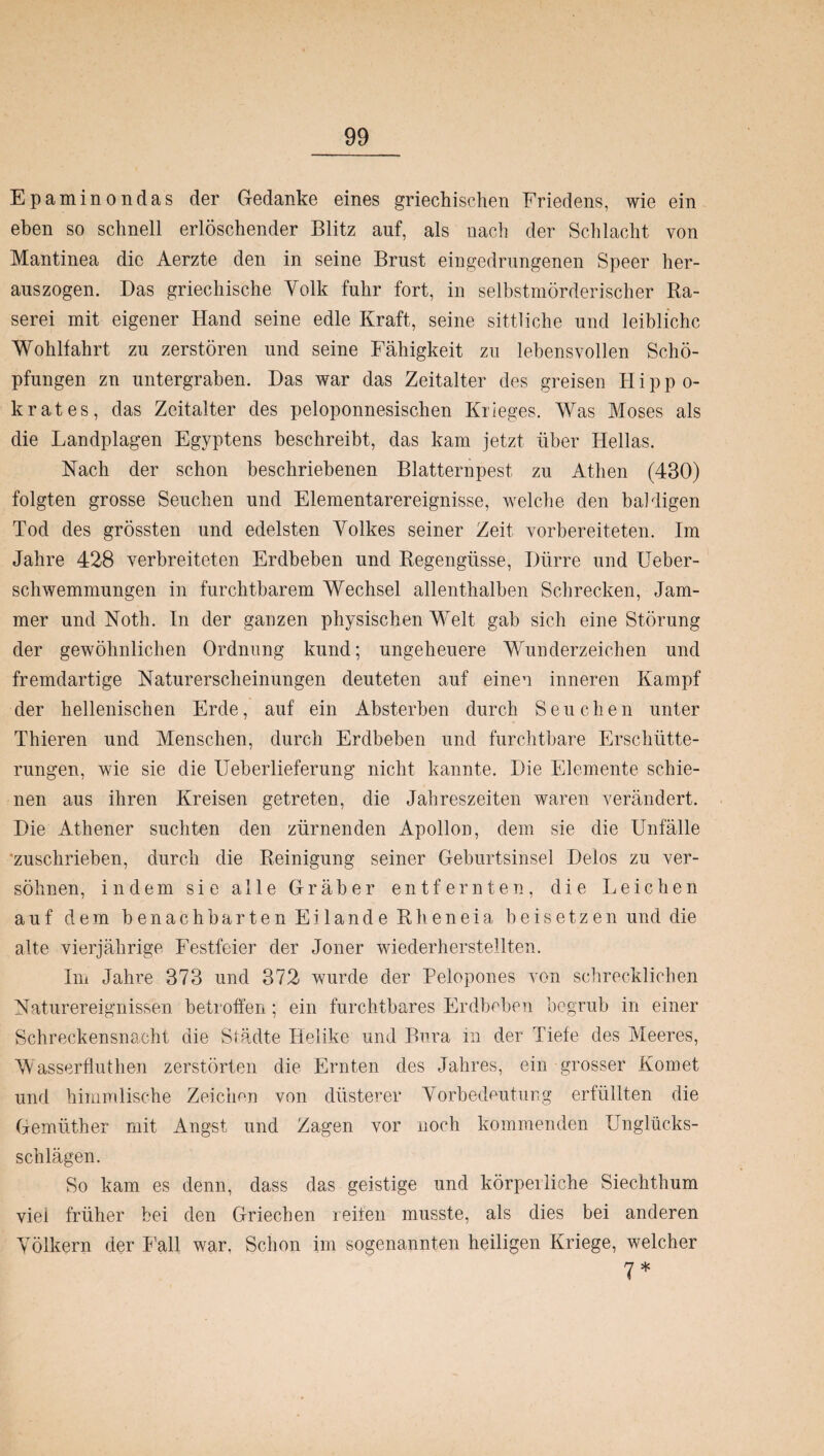 Epaminondas der Gedanke eines griechischen Friedens, wie ein eben so schnell erlöschender Blitz auf, als nach der Schlacht von Mantinea die Aerzte den in seine Brust eingedrungenen Speer her¬ auszogen. Das griechische Volk fuhr fort, in selbstmörderischer Ra¬ serei mit eigener Hand seine edle Kraft, seine sittliche und leibliche Wohlfahrt zu zerstören und seine Fähigkeit zu lebensvollen Schö¬ pfungen zn untergraben. Das war das Zeitalter des greisen Hippo- k rat es, das Zeitalter des peloponnesischen Krieges. Was Moses als die Landplagen Egyptens beschreibt, das kam jetzt über Hellas. Nach der schon beschriebenen Blatternpest zu Athen (430) folgten grosse Seuchen und Elementarereignisse, welche den baldigen Tod des grössten und edelsten Yolkes seiner Zeit vorbereiteten. Im Jahre 428 verbreiteten Erdbeben und Regengüsse, Dürre und Ueber- schwemmungen in furchtbarem Wechsel allenthalben Schrecken, Jam¬ mer und Noth. In der ganzen physischen Welt gab sich eine Störung der gewöhnlichen Ordnung kund; ungeheuere Wunderzeichen und fremdartige Naturerscheinungen deuteten auf einen inneren Kampf der hellenischen Erde, auf ein Absterben durch Seuchen unter Thieren und Menschen, durch Erdbeben und furchtbare Erschütte¬ rungen, wie sie die Ueberlieferung nicht kannte. Die Elemente schie¬ nen aus ihren Kreisen getreten, die Jahreszeiten waren verändert. Die Athener suchten den zürnenden Apollon, dem sie die Unfälle zuschrieben, durch die Reinigung seiner Geburtsinsel Delos zu ver¬ söhnen, indem sie alle Gräber entfernten, die Leichen auf dem benachbarten Eilande Rheneia beisetzen und die alte vierjährige Festfeier der Jener wiederherstellten. Im Jahre 373 und 372 wurde der Pelopones von schrecklichen Naturereignissen betroffen; ein furchtbares Erdbuben begrub in einer Schreckensnacht die Städte Helike und Bura in der Tiefe des Meeres, Wasserflutlien zerstörten die Ernten des Jahres, ein grosser Komet und himmlische Zeichen von düsterer Vorbedeutung erfüllten die Gemüther mit Angst und Zagen vor noch kommenden Unglücks¬ schlägen. So kam es denn, dass das geistige und körpeiliehe Siechthum viei früher bei den Griechen reifen musste, als dies bei anderen Völkern der Fall war. Schon im sogenannten heiligen Kriege, welcher 7*