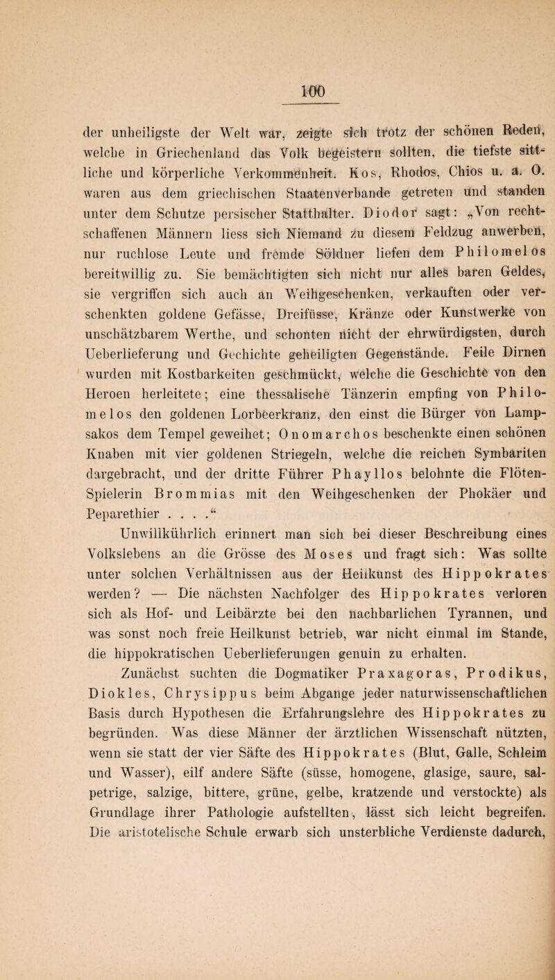 der unheiligste der Welt war, zeigte sich trotz der schönen Reden, welche in Griechenland das Yolk begeistern sollten, die tiefste sitt¬ liche und körperliche Verkommenheit. Kos, Rhodos, Cliios u. ä. 0. waren aus dem griechischen Staaten verbände getreten und standen unter dem Schutze persischer Statthalter. Diodor sagt: „Von recht¬ schaffenen Männern liess sich Niemand zu diesem Feldzug anwerben, nur ruchlose Leute und fremde Söldner liefen dem Philomelos bereitwillig zu. Sie bemächtigten sich nicht nur alles baren Geldes, sie vergriffen sich auch an Weihgesehenken, verkauften oder ver¬ schenkten goldene Gefässe, Dreifüsse, Kränze oder Kunstwerke von unschätzbarem Werthe, und schonten nicht der ehrwürdigsten, durch Ueberlieferung und Gechichte geheiligten Gegenstände. Feile Dirnen wurden mit Kostbarkeiten geschmückt, welche die Geschichte von den Heroen herleitete; eine thessalische Tänzerin empfing von Phi lo¬ melos den goldenen Lorbeerkranz, den einst die Bürger vön Lamp- sakos dem Tempel geweihet; Onomarchos beschenkte einen schönen Knaben mit vier goldenen Striegeln, welche die reichen Symbariten dargebracht, und der dritte Führer Phayllos belohnte die Flöten- Spielerin Brommias mit den Weihgeschenken der Phokäer und Peparethier . . . Unwillkührlich erinnert man sich bei dieser Beschreibung eines Volkslebens an die Grösse des Moses und fragt sich: Was sollte unter solchen Verhältnissen aus der Heiikunst des Hippokrates werden? — Die nächsten Nachfolger des Hippokrates verloren sich als Hof- und Leibärzte bei den nachbarlichen Tyrannen, und was sonst noch freie Heilkunst betrieb, war nicht einmal im Stande, die hippokratischen Geberlieferungen genuin zu erhalten. Zunächst suchten die Dogmatiker Praxagoras, Prodikus, Diokles, Chrysippus beim Abgänge jeder naturwissenschaftlichen Basis durch Hypothesen die Erfahrungslehre des Hippokrates zu begründen. Was diese Männer der ärztlichen Wissenschaft nützten, wenn sie statt der vier Säfte des Hippokrates (Blut, Galle, Schleim und Wasser), eilf andere Säfte (süsse, homogene, glasige, saure, sal¬ petrige, salzige, bittere, grüne, gelbe, kratzende und verstockte) als Grundlage ihrer Pathologie aufstellten, lässt sich leicht begreifen. Die aristotelische Schule erwarb sich unsterbliche Verdienste dadurch,