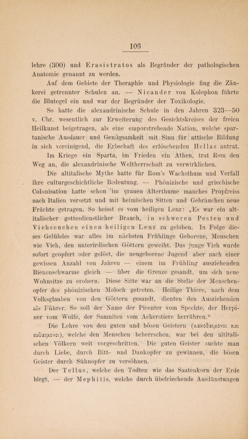 lehre (300) und Erasistratos als Begründer der pathologischen Anatomie genannt zu werden. Auf dem Gebiete der Theraphie und Physiologie fing die Zän¬ kerei getrennter Schulen an. — Nicander von Kolophon führte die Blutegel ein und war der Begründer der Toxikologie. So hatte die alexandrinische Schule in den Jahren 323—50 y. Chr. wesentlich zur Erweiterung des Gesichtskreises der freien Heilkunst beigetragen, als eine emporstrebende Nation, welche spar¬ tanische Ausdauer und Genügsamkeit mit Sinn für attische Bildung in sich vereinigend, die Erbschaft des erlöschenden Hellas antrat. Im Kriege ein Sparta, im Frieden ein Athen, trat Born den Weg an, die alexandrinische Weltherrschaft zu verwirklichen. Die altitalische Mythe hatte für Rom’s Wachsthum und Verfall ihre culturgeschichtliche Bedeutung. — Phönizische und griechische Colonisation hatte schon im grauen Alterthume manches Propfreiss nach Italien versetzt und mit heimischen Sitten und Gebräuchen neue Früchte getragen. So heisst es vom heiligen Lenz: „Es war ein alt¬ italischer gottesdienstlicher Brauch, in schweren Pesten und Viehseuchen einen heiligen Lenz zu geloben. In Folge die¬ ses Gelübdes war alles im nächsten Frühlinge Geborene, Menschen wie Vieh, den unterirdischen Göttern geweiht. Das junge Vieh wurde sofort geopfert oder gelöst, die neugeborene Jugend aber nach einer gewissen Anzahl von Jahren — einem im Frühling ausziehenden Bienenschwärme gleich — über die Grenze gesandt, um sich neue Wohnsitze zu erobern. Diese Sitte war an die Stelle der Menschen¬ opfer des phönizischen Moloch getreten. Heilige Thiere, nach dem Volksglauben von den Göttern gesandt, dienten den Ausziehenden als Führer. So soll der Name der Picenter vom Spechte, der Herpi- ner vom Wolfe, der Samniten vom Ackerstiere herrühren.“ Die Lehre von den guten und bösen Geistern (y.axo^aiy.ovoi xat £üoaip.ovoi), welche den Menschen beherrschen, war bei den altitali¬ schen Völkern weit vorgeschritten. Die guten Geister suchte man durch Liebe, durch Bitt- und Dankopfer zu gewinnen, die bösen Geister durch Sühnopfer zu versöhnen. Der T e 11 u s, welche den Todten wie das Saatenkorn der Erde birgt, — der Mephitis, welche durch übelriechende Ausdünstungen