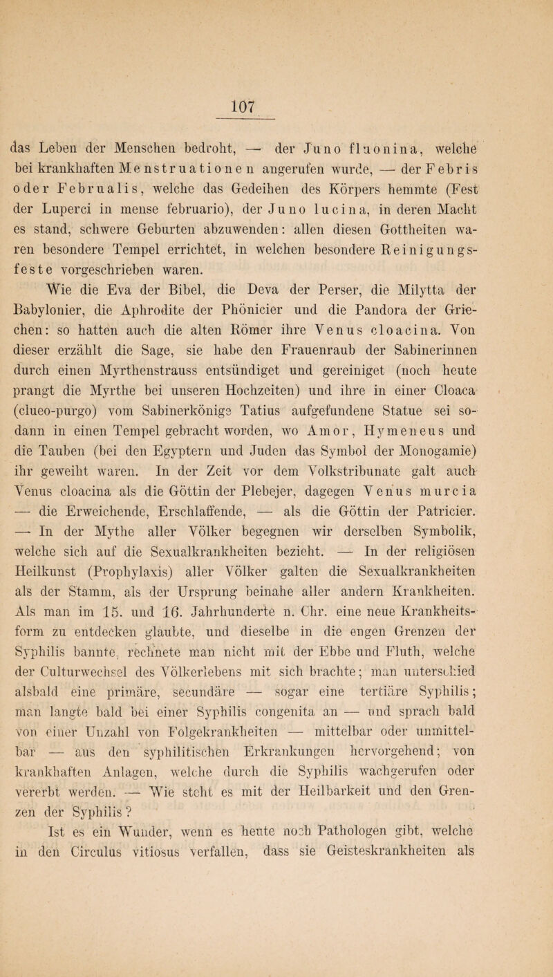 das Leben der Menschen bedroht, — der Juno fluoninä, welche bei krankhaften Menstruationen angerufen wurde, — der F e b r i s oder Februalis, welche das Gedeihen des Körpers hemmte (Fest der Luperci in mense februario), der Juno lucina, in deren Macht es stand, schwere Geburten abzuwenden: allen diesen Gottheiten wa¬ ren besondere Tempel errichtet, in welchen besondere Reinigungs¬ feste vorgeschrieben waren. Wie die Eva der Bibel, die Deva der Perser, die Milytta der Babylonier, die Aphrodite der Phönicier und die Pandora der Grie¬ chen: so hatten auch die alten Römer ihre Yenus cloacina. Von dieser erzählt die Sage, sie habe den Frauenraub der Sabinerinnen durch einen Myrthenstrauss entsündiget und gereiniget (noch heute prangt die Myrthe bei unseren Hochzeiten) und ihre in einer Cloaca (clueo-purgo) vom Sabinerkönige Tatius aufgefundene Statue sei so¬ dann in einen Tempel gebracht worden, wo Amor, Hymeneus und die Tauben (bei den Egyptern und Juden das Symbol der Monogamie) ihr geweiht waren. In der Zeit vor dem Yolkstribunate galt auch Yenus cloacina als die Göttin der Plebejer, dagegen Yenus murcia — die Erweichende, Erschlaffende, — als die Göttin der Patricier. — In der Mythe aller Yölker begegnen wir derselben Symbolik, welche sich auf die Sexualkrankheiten bezieht. — In der religiösen Heilkunst (Prophylaxis) aller Yölker galten die Sexualkrankheiten als der Stamm, als der Ursprung beinahe aller andern Krankheiten. Als man im 15. und 16. Jahrhunderte n. Chr, eine neue Krankheits¬ form zu entdecken glaubte, und dieselbe in die engen Grenzen der Syphilis bannte rechnete man nicht mit der Ebbe und Fluth, welche der Culturwechsel des Yölkerlebens mit sich brachte; man unterschied alsbald eine primäre, secundäre — sogar eine tertiäre Syphilis; man langte bald bei einer Syphilis congenita an — und sprach bald von einer Unzahl von Folgekranldieiten — mittelbar oder unmittel¬ bar — aus den syphilitischen Erkrankungen hervorgehend; von krankhaften Anlagen, welche durch die Syphilis wachgerufen oder vererbt werden. — Wie steht es mit der Heilbarkeit und den Gren¬ zen der Syphilis ? Ist es ein Wunder, wenn es heute noch Pathologen gibt, welche in den Circulus vitiosus verfallen, dass sie Geisteskrankheiten als