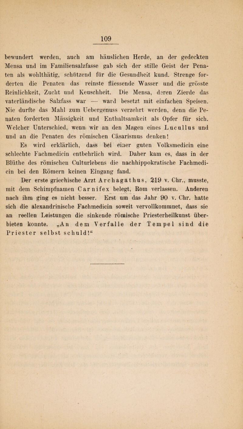 bewundert werden, auch am häuslichen Herde, an der gedeckten Mensa und im Familiensalzfasse gab sich der stille Geist der Pena¬ ten als wohlthätig, schützend für die Gesundheit kund. Strenge for¬ derten die Penaten das reinste fliessende Wasser und die grösste Reinlichkeit, Zucht und Keuschheit. Die Mensa, deren Zierde das vaterländische Salzfass war — ward besetzt mit einfachen Speisen. Nie durfte das Mahl zum Uebergenuss verzehrt werden, denn die Pe¬ naten forderten Mässigkeit und Enthaltsamkeit als Opfer für sich. Welcher Unterschied, wenn wir an den Magen eines Lucullus und und an die Penaten des römischen Cäsarismus denken! Es wird erklärlich, dass bei einer guten Yolksmedicin eine schlechte Fachmedicin entbehrlich wird. Daher kam es, dass in der Bliithe des römischen Culturlebens die nachhippokratische Fachmedi¬ cin bei den Römern keinen Eingang fand. Der erste griechische Arzt A r c h a g a t h u s, 219 v. Chr., musste, mit dem Schimpfnamen Carnifex belegt, Rom verlassen. Anderen nach ihm ging es nicht besser. Erst um das Jahr 90 v. Chr. hatte sich die alexandrinische Fachmedicin soweit vervollkommnet, dass sie an reellen Leistungen die sinkende römische Priesterheilkunst über¬ bieten konnte. „An dem Verfalle der Tempel sind die Priester selbst schuld!“