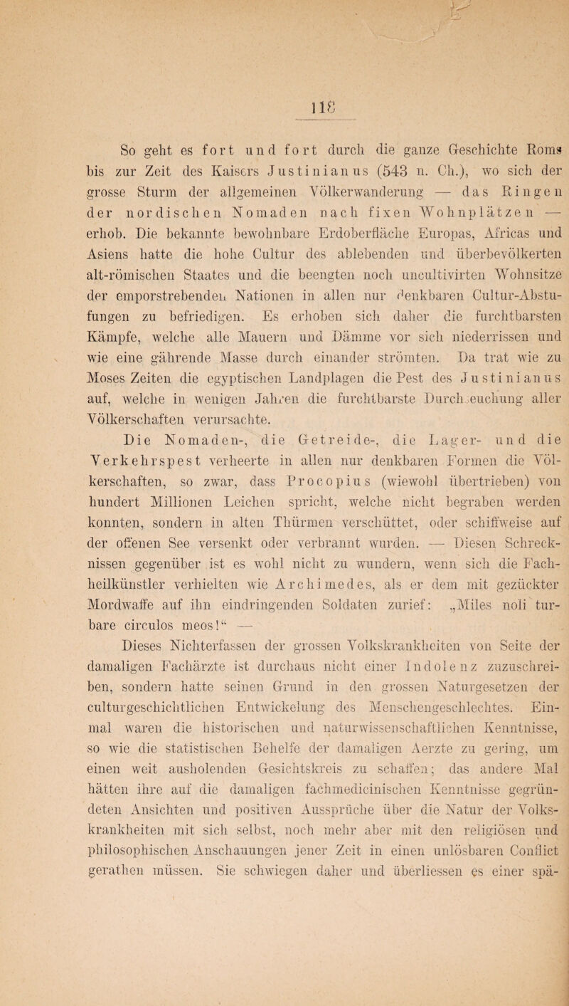 So geht es fort und fort durch die ganze Geschichte Roms bis zur Zeit des Kaisers Justinianus (543 n. Ch.), wo sich der grosse Sturm der allgemeinen Völkerwanderung — das Ringen der nordischen Nomaden nach fixen Wohnplätzen — erhob. Die bekannte bewohnbare Erdoberfläche Europas, Africas und Asiens hatte die hohe Cultur des ablebenden und überbevölkerten alt-römischen Staates und die beengten noch uncultivirten Wohnsitze der emporstrebenden Nationen in allen nur denkbaren Cultur-Abstu- fungen zu befriedigen. Es erhoben sich daher die furchtbarsten Kämpfe, welche alle Mauern und Dämme vor sich niederrissen und wie eine gährende Masse durch einander strömten. Da trat wie zu Moses Zeiten die egyptischen Landplagen die Pest des Justinianus auf, welche in wenigen Jahren die furchtbarste Durchseuchung aller Yölkerschaften verursachte. Die Nomaden-, die Getreide-, die Lager- und die Yerkehrspest verheerte in allen nur denkbaren Formen die Völ¬ kerschaften, so zwar, dass Procopius (wiewohl übertrieben) von hundert Millionen Leichen spricht, welche nicht begraben werden konnten, sondern in alten Tliürmen verschüttet, oder schiffweise auf der offenen See versenkt oder verbrannt wurden. — Diesen Schreck¬ nissen gegenüber ist es wohl nicht zu wundern, wenn sich die Fach¬ heilkünstler verhielten wie Archimedes, als er dem mit gezückter Mordwaffe auf ihn eindringenden Soldaten zurief: „Miles noli tur- hare circulos meos!“ — Dieses Nichterfassen der grossen Volkskrankheiten von Seite der damaligen Fachärzte ist durchaus nicht einer Indolenz zuzuschrei¬ ben, sondern hatte seinen Grund in den grossen Naturgesetzen der culturgeschichtlichen Entwickelung des Menschengeschlechtes. Ein¬ mal waren die historischen und naturwissenschaftlichen Kenntnisse, so wie die statistischen Behelfe der damaligen Aerzte zu gering, um einen weit ausholenden Gesichtskreis zu schaffen; das andere Mal hätten ihre auf die damaligen fachmedieinischen Kenntnisse gegrün¬ deten Ansichten und positiven Ausspräche über die Natur der Volks¬ krankheiten mit sich selbst, noch mehr aber mit den religiösen und philosophischen Anschauungen jener Zeit in einen unlösbaren Conflict gerathen müssen. Sie schwiegen daher und überliessen es einer spä-