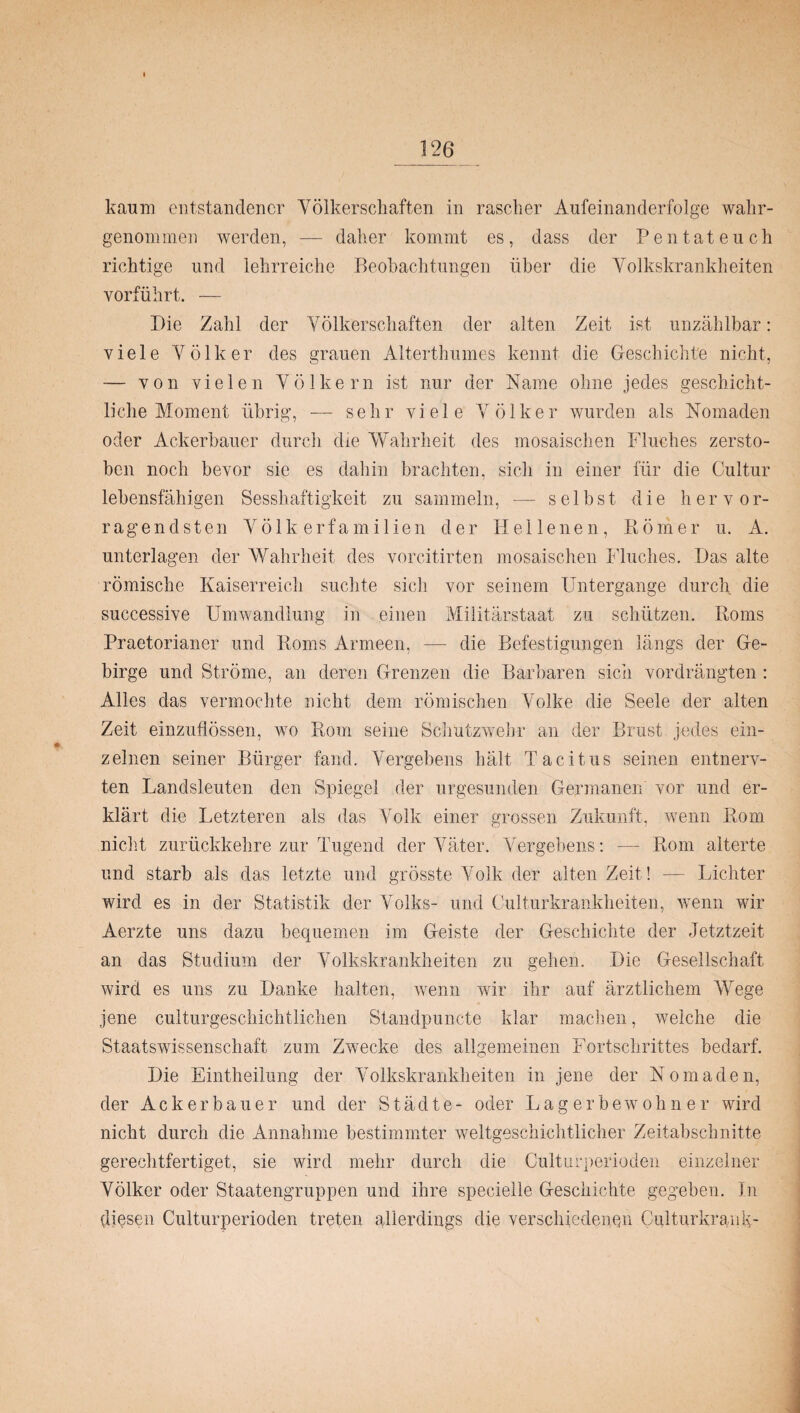 kaum entstandener Völkerschaften in rascher Aufeinanderfolge wahr¬ genommen werden, — daher kommt es, dass der Pentateuch richtige und lehrreiche Beobachtungen über die Volkskrankheiten vorführt. — Die Zahl der Völkerschaften der alten Zeit ist unzählbar: viele Völker des grauen Alterthumes kennt die Geschichte nicht, — von vielen Völkern ist nur der Name ohne jedes geschicht¬ liche Moment übrig, — sehr viele Völker wurden als Nomaden oder Ackerbauer durch die Wahrheit des mosaischen Fluches zersto¬ ben noch bevor sie es dahin brachten, sich in einer für die Cultur lebensfähigen Sesshaftigkeit zu sammeln, — selbst die hervor¬ ragendsten Völkerfamilien der Hellenen, Römer u. A. unterlagen der Wahrheit des vorcitirten mosaischen Fluches. Das alte römische Kaiserreich suchte sich vor seinem Untergange durch die successive Umwandlung in einen Militärstaat zu schützen. Roms Praetorianer und Roms Armeen, — die Befestigungen längs der Ge¬ birge und Ströme, an deren Grenzen die Barbaren sich vordrängten : Alles das vermochte nicht dem römischen Volke die Seele der alten Zeit einzuflössen, wo Rom seine Schutzwehr an der Brust jedes ein¬ zelnen seiner Bürger fand. Vergebens hält Tacitus seinen entnerv¬ ten Landsleuten den Spiegel der ungesunden Germanen' vor und er¬ klärt die Letzteren als das Volk einer grossen Zukunft, wenn Rom nicht zurückkehre zur Tugend der Väter. Vergebens: — Rom alterte und starb als das letzte und grösste Volk der alten Zeit! — Lichter wird es in der Statistik der Volks- und Culturkrankheiten, wenn wir Aerzte uns dazu bequemen im Geiste der Geschichte der Jetztzeit an das Studium der Volkskrankheiten zu gehen. Die Gesellschaft wird es uns zu Danke halten, wenn wir ihr auf ärztlichem Wege jene culturgeschichtlichen Standpuncte klar machen, weiche die Staatswissenschaft zum Zwecke des allgemeinen Fortschrittes bedarf. Die Eintheilung der Volkskrankheiten in jene der Nomaden, der Ackerbauer und der Städte- oder Lager bewohn er wird nicht durch die Annahme bestimmter weltgeschichtlicher Zeitabschnitte gerechtfertiget, sie wird mehr durch die Culturperioden einzelner Völker oder Staatengruppen und ihre specielle Geschichte gegeben. In diesen Culturperioden treten allerdings die verschiedenen Culturkrank-