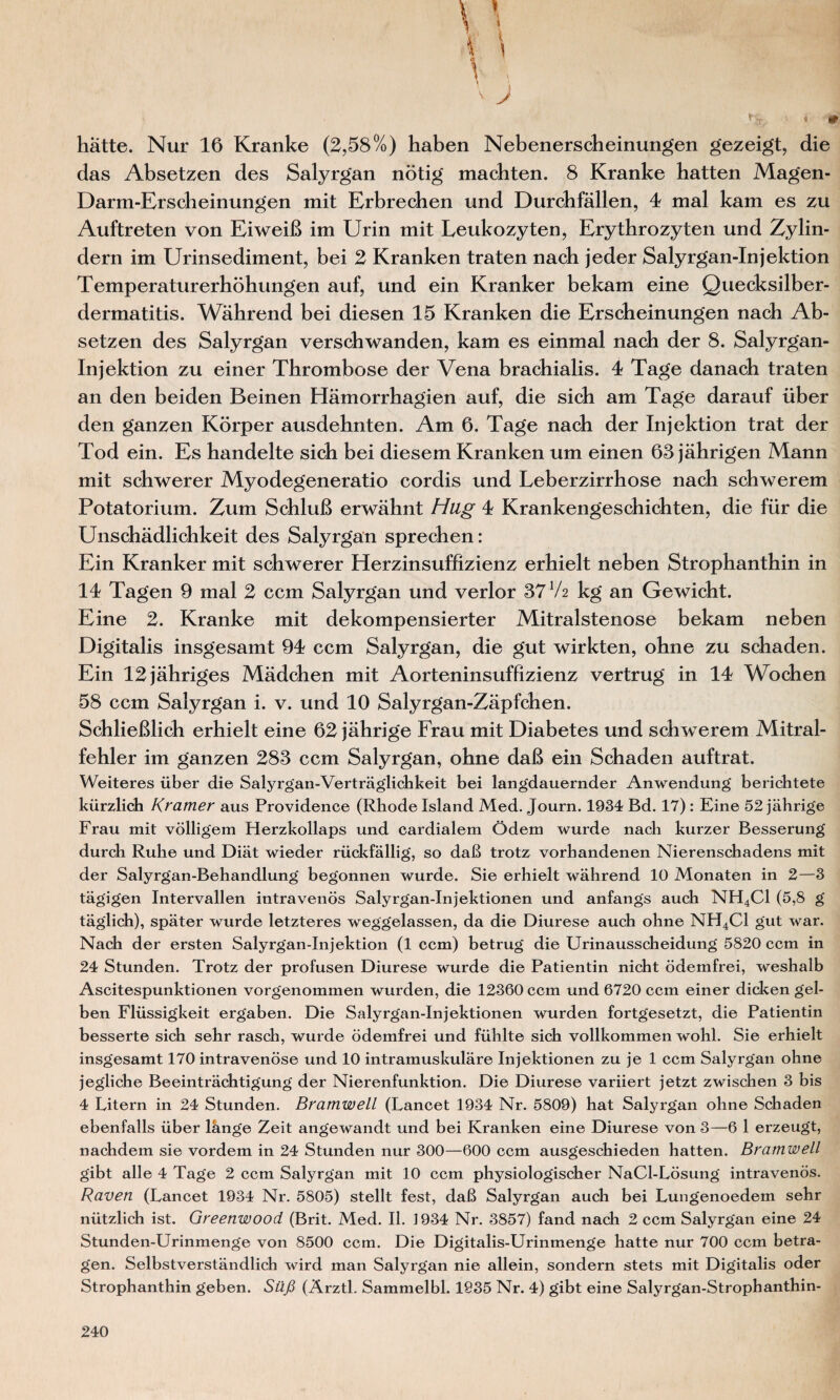 * J 1 4 0 hätte. Nur 16 Kranke (2,58%) haben Nebenerscheinungen gezeigt, die das Absetzen des Salyrgan nötig machten. 8 Kranke hatten Magen- Darm-Erscheinungen mit Erbrechen und Durchfällen, 4 mal kam es zu Auftreten von Eiweiß im Urin mit Leukozyten, Erythrozyten und Zylin¬ dern im Urinsediment, bei 2 Kranken traten nach jeder Salyrgan-Injektion Temperaturerhöhungen auf, und ein Kranker bekam eine Quecksilber- dermatitis. Während bei diesen 15 Kranken die Erscheinungen nach Ab¬ setzen des Salyrgan verschwanden, kam es einmal nach der 8. Salyrgan- Injektion zu einer Thrombose der Vena brachialis. 4 Tage danach traten an den beiden Beinen Hämorrhagien auf, die sich am Tage darauf über den ganzen Körper ausdehnten. Am 6. Tage nach der Injektion trat der Tod ein. Es handelte sich bei diesem Kranken um einen 68 jährigen Mann mit schwerer Myodegeneratio cordis und Leberzirrhose nach schwerem Potatorium. Zum Schluß erwähnt Hug 4 Krankengeschichten, die für die Unschädlichkeit des Salyrgan sprechen: Ein Kranker mit schwerer Herzinsuffizienz erhielt neben Strophanthin in 14 Tagen 9 mal 2 ccm Salyrgan und verlor 37 V2 kg an Gewicht. Eine 2. Kranke mit dekompensierter Mitralstenose bekam neben Digitalis insgesamt 94 ccm Salyrgan, die gut wirkten, ohne zu schaden. Ein 12 jähriges Mädchen mit Aorteninsuffizienz vertrug in 14 Wochen 58 ccm Salyrgan i. v. und 10 Salyrgan-Zäpfchen. Schließlich erhielt eine 62 jährige Frau mit Diabetes und schwerem Mitral¬ fehler im ganzen 283 ccm Salyrgan, ohne daß ein Schaden auftrat. Weiteres über die Salyrgan-Verträglichkeit bei langdauernder Anwendung berichtete kürzlich Kramer aus Providence (Rhode Island Med. Journ. 1934 Bd. 17): Eine 52 jährige Frau mit völligem Herzkollaps und cardialem Ödem wurde nach kurzer Besserung durch Ruhe und Diät wieder rückfällig, so daß trotz vorhandenen Nierenschadens mit der Salyrgan-Behandlung begonnen wurde. Sie erhielt während 10 Monaten in 2—3 tägigen Intervallen intravenös Salyrgan-Injektionen und anfangs auch NH4C1 (5,8 g täglich), später wurde letzteres weggelassen, da die Diurese auch ohne NH4C1 gut war. Nach der ersten Salyrgan-Injektion (1 ccm) betrug die Urinausscheidung 5820 ccm in 24 Stunden. Trotz der profusen Diurese wurde die Patientin nicht ödemfrei, weshalb Ascitespunktionen vorgenommen wurden, die 12360 ccm und 6720 ccm einer dicken gel¬ ben Flüssigkeit ergaben. Die Salyrgan-Injektionen wurden fortgesetzt, die Patientin besserte sich sehr rasch, wurde ödemfrei und fühlte sich vollkommen wohl. Sie erhielt insgesamt 170 intravenöse und 10 intramuskuläre Injektionen zu je 1 ccm Salyrgan ohne jegliche Beeinträchtigung der Nierenfunktion. Die Diurese variiert jetzt zwischen 3 bis 4 Litern in 24 Stunden. Bramwell (Lancet 1934 Nr. 5809) hat Salyrgan ohne Schaden ebenfalls über länge Zeit angewandt und bei Kranken eine Diurese von 3—6 1 erzeugt, nachdem sie vordem in 24 Stunden nur 300—600 ccm ausgeschieden hatten. Bramwell gibt alle 4 Tage 2 ccm Salyrgan mit 10 ccm physiologischer NaCl-Lösung intravenös. Raven (Lancet 1934 Nr. 5805) stellt fest, daß Salyrgan auch bei Lungenoedem sehr nützlich ist. Greenwood (Brit. Med. II. 1934 Nr. 3857) fand nach 2 ccm Salyrgan eine 24 Stunden-Urinmenge von 8500 ccm. Die Digitalis-Urinmenge hatte nur 700 ccm betra¬ gen. Selbstverständlich wird man Salyrgan nie allein, sondern stets mit Digitalis oder Strophanthin geben. Süß (Ärztl. Sammelbl. 1935 Nr. 4) gibt eine Salyrgan-Strophanthin-