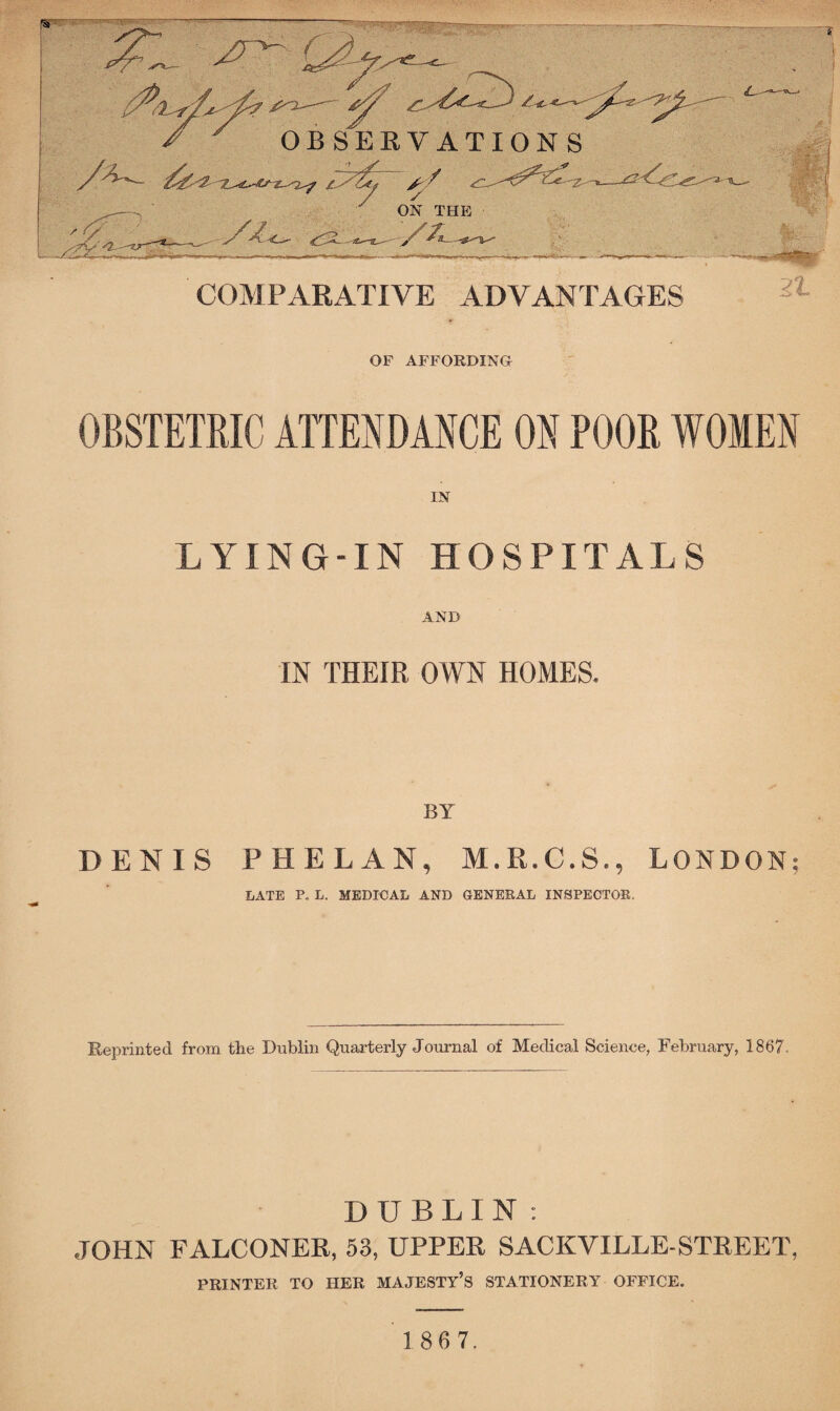 OF AFFORDING OBSTETRIC ATTENDANCE ON POOR WOMEN IN LYING-IN HOSPITALS AND IN THEIR OWN HOMES. BY DENIS PHELAN, M.R.C.S., LONDON; LATE P. L. MEDICAL AND GENERAL INSPECTOR. Reprinted from tlie Dublin Quarterly Journal of Medical Science, February, 1867. DUBLIN: JOHN FALCONER, 53, UPPER SACKYILLE-STREET, PRINTER TO HER MAJESTY’S STATIONERY OFFICE.