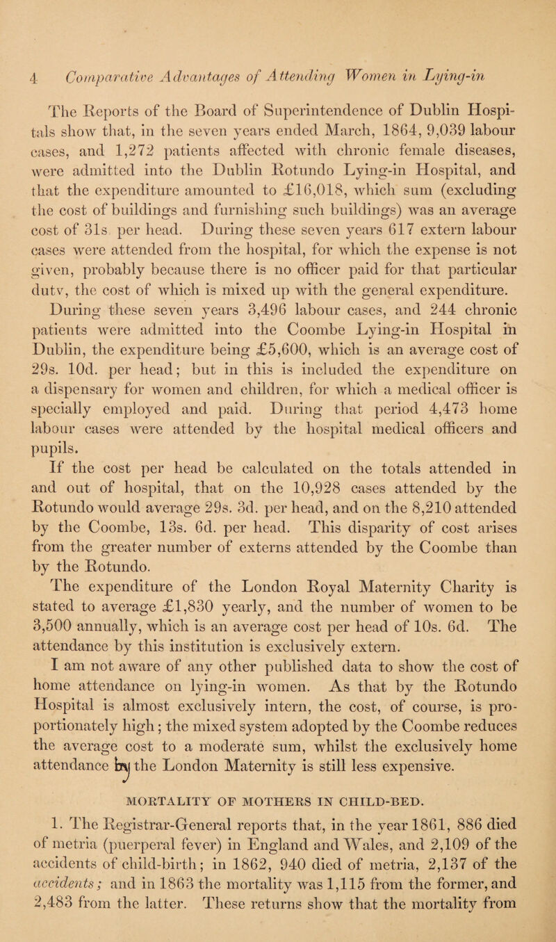 The Reports of the Board of Superintendence of Dublin Hospi- tals show that, in the seven years ended March, 1864, 9,039 labour cases, and 1,272 patients affected with chronic female diseases, were admitted into the Dublin Rotundo Lying-in Hospital, and that the expenditure amounted to £16,018, which sum (excluding the cost of buildings and furnishing such buildings) was an average cost of 31s per head. During these seven years 617 extern labour cases were attended from the hospital, for which the expense is not given, probably because there is no officer paid for that particular dutv, the cost of which is mixed up with the general expenditure. During these seven years 3,496 labour cases, and 244 chronic patients were admitted into the Coombe Lying-in Hospital in Dublin, the expenditure being £5,600, which is an average cost of 29s. lOd. per head; but in this is included the expenditure on a dispensary for women and children, for which a medical officer is specially employed and paid. During that period 4,473 home labour cases were attended by the hospital medical officers and pupils. If the cost per head be calculated on the totals attended in and out of hospital, that on the 10,928 cases attended by the Rotundo would average 29s. 3d. per head, and on the 8,210 attended by the Coombe, 13s. 6d. per head. This disparity of cost arises from the greater number of externs attended by the Coombe than by the Rotundo. The expenditure of the London Royal Maternity Charity is stated to average £1,830 yearly, and the number of women to be 3,500 annually, which is an average cost per head of 10s. 6d. The attendance by this institution is exclusively extern. I am not aware of any other published data to show the cost of home attendance on lying-in women. As that by the Rotundo Hospital is almost exclusively intern, the cost, of course, is pro¬ portionately high; the mixed system adopted by the Coombe reduces the average cost to a moderate sum, whilst the exclusively home attendance b^j the London Maternity is still less expensive. MORTALITY OF MOTHERS IN CHILD-BED. 1. The Registrar-General reports that, in the year 186.1, 886 died of metria (puerperal fever) in England and Wales, and 2,109 of the accidents of child-birth; in 1862, 940 died of metria, 2,137 of the accidents; and in 1863 the mortality was 1,115 from the former, and 2,483 from the latter. These returns show that the mortality from