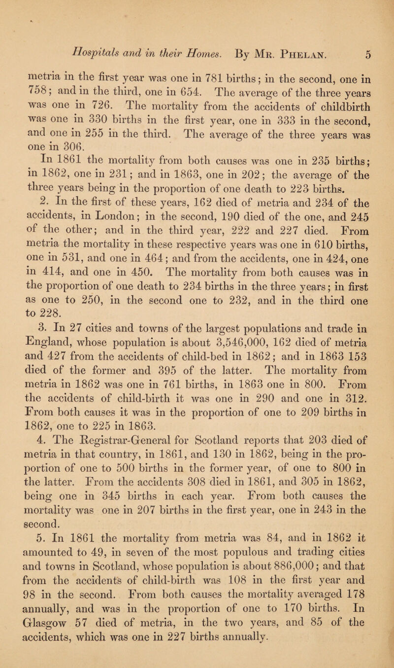 metria in the first year was one in 781 births; in the second, one in 758 ; and in the third, one in 654. The average of the three years was one in 726. The mortality from the accidents of childbirth was one in 330 births in the first year, one in 333 in the second, and one in 255 in the third. The average of the three years was one in 306. In 1861 the mortality from both causes was one in 235 births; in 1862, one in 231; and in 1863, one in 202; the average of the three years being in the proportion of one death to 223 births. 2. In the first of these years, 162 died of metria and 234 of the accidents, in London; in the second, 190 died of the one, and 245 of the other; and in the third year, 222 and 227 died. From metria the mortality in these respective years was one in 610 births, one in 531, and one in 464; and from the accidents, one in 424, one in 414, and one in 450. The mortality from both causes was in the proportion of one death to 234 births in the three years; in first as one to 250, in the second one to 232, and in the third one to 228. 3. In 27 cities and towns of the largest populations and trade in England, whose population is about 3,546,000, 162 died of metria and 427 from the accidents of child-bed in 1862; and in 1863 153 died of the former and 395 of the latter. The mortality from metria in 1862 was one in 761 births, in 1863 one in 800. From the accidents of child-birth it was one in 290 and one in 312. From both causes it was in the proportion of one to 209 births in 1862, one to 225 in 1863. 4. The Ilegistrar-General for Scotland reports that 203 died of metria in that country, in 1861, and 130 in 1862, being in the pro¬ portion of one to 500 births in the former year, of one to 800 in the latter. From the accidents 308 died in 1861, and 305 in 1862, being one in 345 births in each year. From both causes the mortality was one in 207 births in the first year, one in 243 in the second. 5. In 1861 the mortality from metria was 84, and in 1862 it amounted to 49, in seven of the most populous and trading cities and towns in Scotland, whose population is about 886,000; and that from the accidents of child-birth was 108 in the first year and 98 in the second. From both causes the mortality averaged 178 annually, and was in the proportion of one to 170 births. In Glasgow 57 died of metria, in the two years, and 85 of the accidents, which was one in 227 births annually.