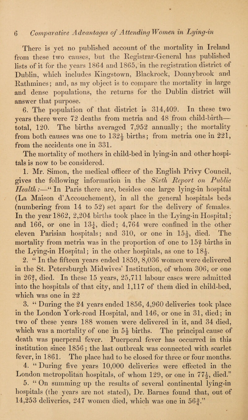 There is yet no published account of the mortality in Ireland from these two causes, but the Registrar-General has published lists of it for the years 1864 and 1865, in the registration district of Dublin, which includes Kingstown, Blackrock, Donnybrook and Ratlimines; and, as my object is to compare the mortality in large and dense populations, the returns for the Dublin district will answer that purpose. 6. The population of that district is 314,409. In these two years there were 72 deaths from metria and 48 from child-birth— total, 120. The births averaged 7,952 annually; the mortality from both causes was one to 132^ births; from metria one in 221, from the accidents one in 331. The mortality of mothers in child-bed in lying-in and other hospi¬ tals is now to be considered. 1. Mr. Simon, the medical officer of the English Privy Council, gives the following information in the Sixth Report on Public Health:—“ In Paris there are, besides one large lying-in hospital (La Maison d’Accouchement), in all the general hospitals beds (numbering from 14 to 52) set apart for the delivery of females. In the year 1862, 2,204 births took place in the Lying-in Hospital; and 166, or one in 13^, died; 4,764 were confined in the other eleven Parisian hospitals; and 310, or one in 15^, died. The mortality from metria was in the proportion of one to 15^ births in the Lying-in Hospital; in the other hospitals, as one to 18^. 2. “ In the fifteen years ended 1859, 8,036 women were delivered in the St. Petersburgh Midwives’ Institution, of whom 306, or one in 26|, died. In these 15 years, 25,711 labour cases were admitted into the hospitals of that city, and 1,117 of them died in child-bed, which was one in 22 3. “ During the 24 years ended 1856, 4,960 deliveries took place in the London York-road Hospital, and 146, or one in 31, died; in two of these years 188 women were delivered in it, and 34 died, which was a mortality of one in 5-J births. The principal cause of death was puerperal fever. Puerperal fever has occurred in this institution since 1856; the last outbreak was connected with scarlet fever, in 1861. The place had to be closed for three or four months. 4. “ During five years 10,000 deliveries were effected in the London metropolitan hospitals, of whom 129, or one in 77J, died.” 5. “ On summing up the results of several continental lying-in hospitals (the years are not stated), Dr. Barnes found that, out of 14,253 deliveries, 247 women died, which was one in 56j.”